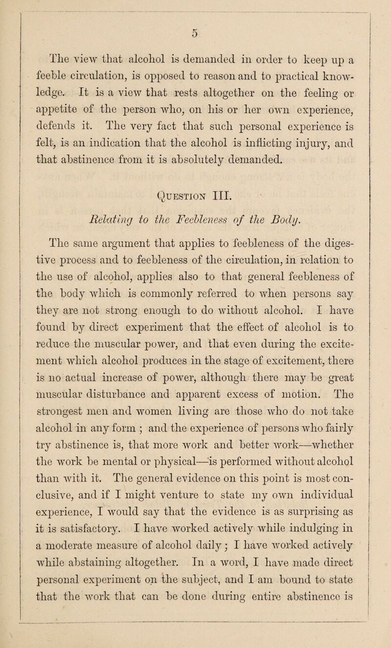t-' Tlie view that alcohol is demanded in order to keep up a feeble circulation, is opposed to reason and to practical know¬ ledge. It is a view that rests altogether on the feeling or appetite of the person who, on his or her own experience, defends it. The very fact that such personal experience is felt, is an indication that the alcohol is inflicting injury, and that abstinence from it is absolutely demanded. Question III. Relating to the Feebleness of the Body. The same argument that applies to feebleness of the diges¬ tive process and to feebleness of the circulation, in relation to the use of alcohol, applies also to that general feebleness of the body which is commonly referred to when persons say they are not strong enough to do without alcohol. I have found by direct experiment that the effect of alcohol is to reduce the muscular power, and that even during the excite¬ ment which alcohol produces in the stage of excitement, there is no actual increase of power, although there may be great muscular disturbance and apparent excess of motion. The strongest men and women living are those who do not take alcohol in any form ; and the experience of persons who fairly try abstinence is, that more work and better work—whether the work be mental or physical—is performed without alcohol than with it. The general evidence on this point is most con¬ clusive, and if I might venture to state my own individual experience, I would say that the evidence is as surprising as it is satisfactory. I have worked actively while indulging in a moderate measure of alcohol daily; I have worked actively while abstaining altogether. In a word, I have made direct personal experiment on the subject, and I am bound to state that the work that can be done during entire abstinence is