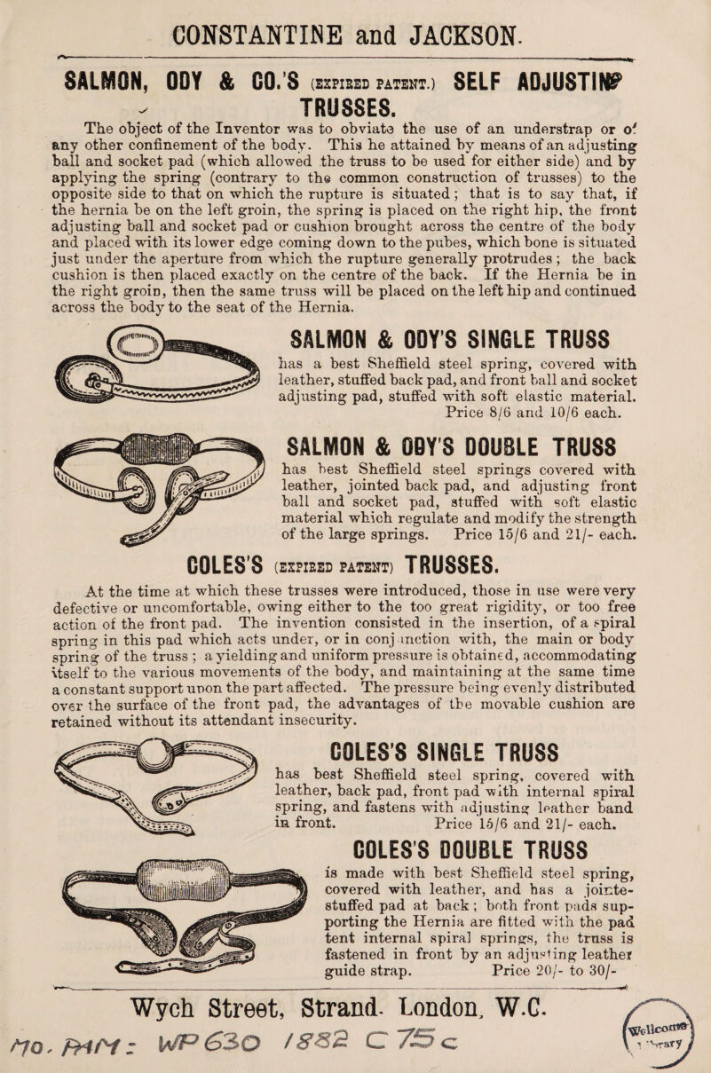 1^* SALMON, ODY & CO.'S (xcmbid pateht.i SELF ADJUSTING TRUSSES. The object of the Inventor was to obviate the use of an understrap or o' any other confinement of the body. This he attained by means of an adjusting ball and socket pad (which allowed the truss to be used for either side) and by applying the spring (contrary to the common construction of trusses) to the opposite side to that on which the rupture is situated; that is to say that, if the hernia be on the left groin, the spring is placed on the right hip, the front adjusting ball and socket pad or cushion brought across the centre of the body and placed with its lower edge coming down to the pubes, which bone is situated just under the aperture from which the rupture generally protrudes; the back cushion is then placed exactly on the centre of the back. If the Hernia be in the right groin, then the same truss will be placed on the left hip and continued across the body to the seat of the Hernia. SALMON & ODY'S SINGLE TRUSS has a best Sheffield steel spring, covered with leather, stuffed back pad, and front ball and socket adjusting pad, stuffed with soft elastic material. Price 8/6 and 10/6 each. SALMON & OOY'S DOUBLE TRUSS has best Sheffield steel springs covered with leather, jointed back pad, and adjusting front ball and socket pad, stuffed with soft elastic material which regulate and modify the strength of the large springs. Price 15/6 and 21/- each. COLES'S (EXPIRED PATENT) TRUSSES. At the time at which these trusses were introduced, those in use were very defective or uncomfortable, owing either to the too great rigidity, or too free action of the front pad. The invention consisted in the insertion, of a spiral spring in this pad which acts under, or in conjunction with, the main or body spring of the truss ; a yielding and uniform pressure is obtained, accommodating \tself to the various movements of the body, and maintaining at the same time a constant support unon the part affected. The pressure being evenly distributed over the surface of the front pad, the adArantages of the movable cushion are retained without its attendant insecurity. COLES'S SINGLE TRUSS has best Sheffield steel spring, covered with leather, back pad, front pad with internal spiral spring, and fastens with adjusting leather band in front. Price 15/6 and 21/- each. COLES’S DOUBLE TRUSS is made with best Sheffield steel spring, covered with leather, and has a jointe- stuffed pad at back ; both front pads sup¬ porting the Hernia are fitted with the pad tent internal spiral springs, the truss is fastened in front by an adjusting leather guide strap. Price 20/- to 30/- Wych Street, Strand. London, W.C. WP S30 /&S2 C ~7S c I 'Srary