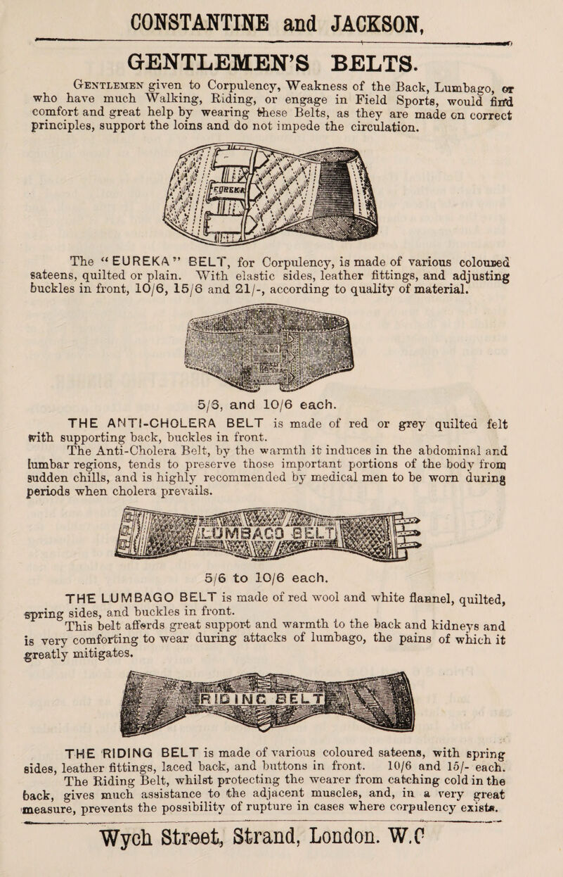 1 ' '  - ---'t-———r< GENTLEMEN’S BELTS. Gentlemen given to Corpulency, Weakness of the Back, Lumbago, or who have much Walking, Biding, or engage in Field Sports, would firfd comfort and great help by wearing these Belts, as they are made on correct principles, support the loins and do not impede the circulation. The u EUREKA” BELT, for Corpulency, is made of various coloured sateens, quilted or plain. With elastic sides, leather fittings, and adjusting buckles in front, 10/6, 15/6 and 21/-, according to quality of material. 5/6, and 10/6 each. THE ANTI-CHOLERA BELT is made of red or grey quilted felt With supporting back, buckles in front. The Anti-Cholera Belt, by the warmth it induces in the abdominal and lumbar regions, tends to preserve those important portions of the body from sudden chills, and is highly recommended by medical men to be worn during periods when cholera prevails. 5/6 to 10/6 each. THE LUMBAGO BELT is made of red wool and white flannel, quilted, spring sides, and buckles in front. This belt affords great support and warmth to the back and kidneys and is very comforting to wear during attacks of lumbago, the pains of which it greatly mitigates. THE RIDING BELT is made of various coloured sateens, with spring sides, leather fittings, laced back, and buttons in front. 10/6 and 15/- each. The Biding Belt, whilst protecting the wearer from catching cold in the back, gives much assistance to the adjacent muscles, and, in a very great measure, prevents the possibility of rupture in cases where corpulency exist*. i. . ■*-——-—-—-■— ' “* “ ■ : **• *.. 1 > ■ *’ **