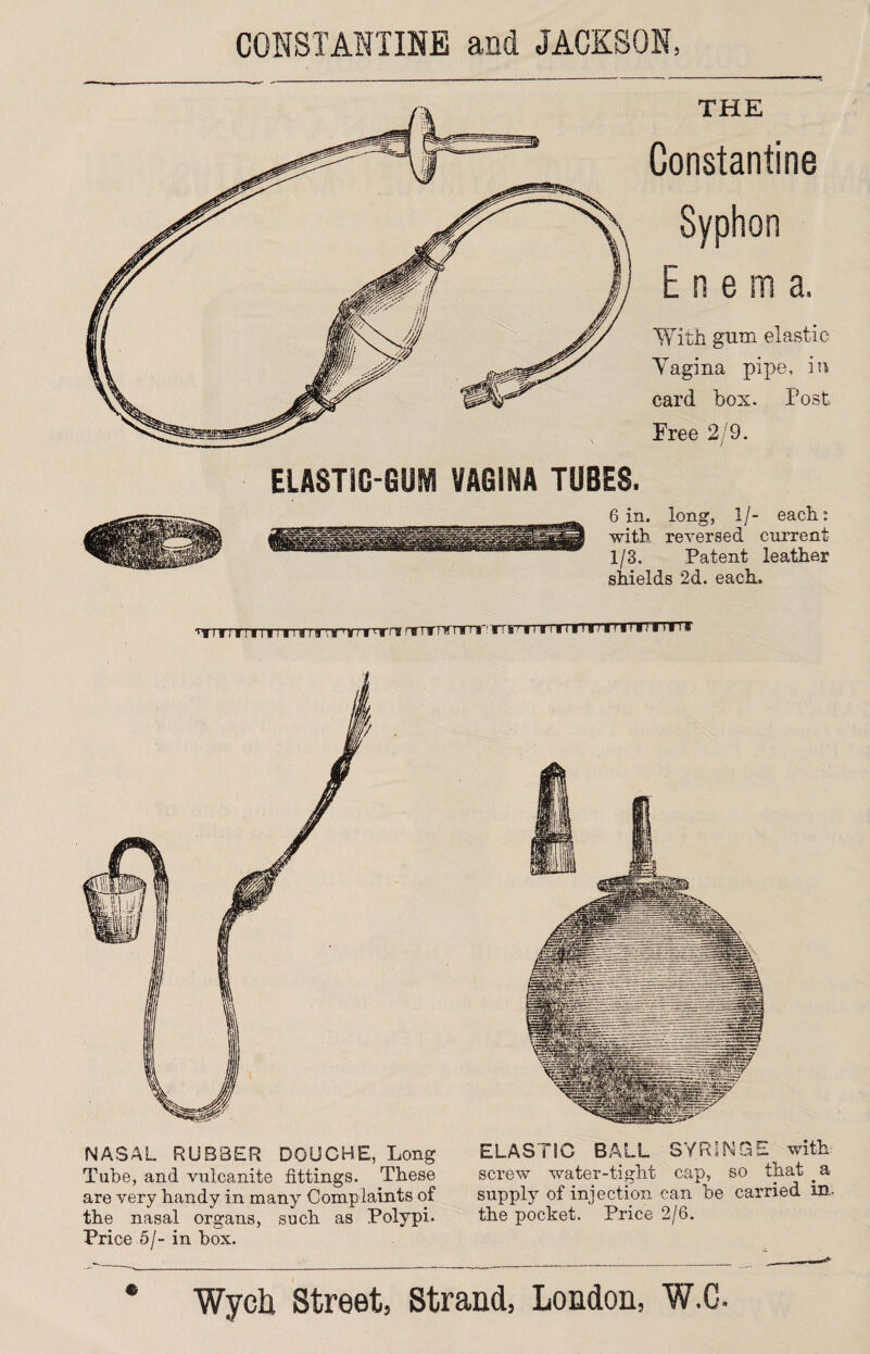 THE Constantine Syphon Enema. With gum elastic Vagina pipe, in card box. Post Free 2/9. ELASTiG-OUM VAGINA TUBES. 6 in. long, 1/- each: with reversed current 1/3. Patent leather shields 2d. each. f irmrrrnrrrs' i is 111 itirft »i • n n NASAL RUBBER DOUCHE, Long Tube, and vulcanite fittings. These are very handy in many Complaints of the nasal organs, such as Polypi. Price 5/- in box. ELASTIC BALL SYRINGE with screw water-tight cap, so that a supply of injection can be carried in. the pocket. Price 2/6.