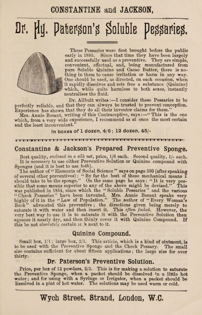 Dp. pij' P&togon’g Soluble pe^arieg. These Pessaries were first brought before the public early in 1885. Since that time they have been largely and successfully used as a preventive. They are simple, convenient, effectual, and, being manufactured from pure Soluble Quinine and Cacao Butter, there is no¬ thing in them to cause irritation or harm in any way. One should be used, as directed, on each occasion, when it rapidly dissolves and sets free a substance (Quinine) which, while quite harmless to both sexes, instantly neutralises the fluid. Dr. Allbutt writes:—I consider these Pessaries to be perfectly reliable, and that they can always be trusted to prevent conception. Experience has shown that they do all their inventor claims for them.” Mrs. Annie Besant, writing of this Contraceptive, says :—“ This is the one which, from a very wide experience, I recommend as at once the most certain and the least inconvenient.” In boxes of 1 dozen, 4/6; 12 dozen, 45/- Constantine & Jackson’s Prepared Preventive Sponge, Best quality, enclosed in a silk net, price, 1/6 each. Second quality, 1/- each. It is necessary to use either Preventive Solution or Quinine compound with Sponges (and it is best to use both). The author of “ Elements of Social Science ” says on page 350 (after speaking of several other preventives): “ By far the best of these mechanical means I should take to be the sponge.” On the same page he says: “ It is very pos¬ sible that some means superior to any of the above might be devised.” This was published in 1854, since which the “ Soluble Pessaries ” and the various “ Check Pessaries ” have been invented. Mrs. Annie Besant speaks very highly of it in the “Law of Population.” The author of “Every Woman’s Book” advocated this preventive ; the directions given being merely to saturate it with water and then insert it. This often failed. However, the very best way to use it is to saturate it with the Preventive Solution then squeeze it nearly dry, and then thinly cover it with Quinine Compound. If this be not absolutely certain it ,'b next to it. Quinine Compound. Small box, 1/1; large box, 2/1. This article, which is a kind of ointment, is to be used with the Preventive Sponge and the Check Pessary. The small size contains sufficient for about fifteen applications; the large size for over thirty. Dp. Paterson’s Preventive Solution. Price, per box of 12 powders, 2/2. This is for making a solution to saturate the Preventive Sponge, when a packet should be dissolved in a little hot water; and for using with a Syringe or Irrigator, when a packet should be lissolved in a pint of hot water. The solutions may be used warm or cold.