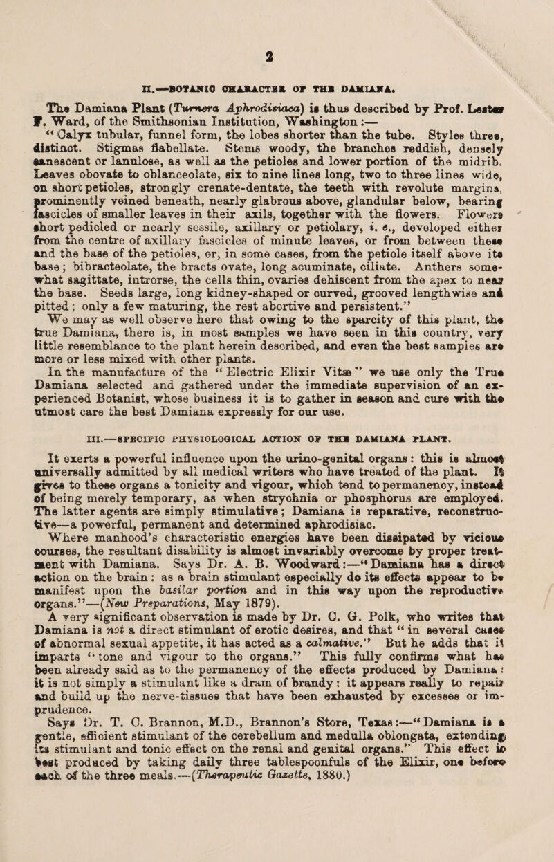 XX.— BOTANIC OHAJLA.CTKX OF THS DAM IAN A. The Damiana Plant (Turner<x Aphrodisiaca) is thus described by Prof. Lestev F. Ward, of the Smithsonian Institution, Washington:— “ Calyx tubular, funnel form, the lobes shorter than the tube. Styles three, distinct. Stigmas flabellate. Stems woody, the branches reddish, densely senescent or lanulose, as well as the petioles and lower portion of the midrib. Leaves obovate to oblanceolate, six to nine lines long, two to three lines wide, on short petioles, strongly crenate-dentate, the teeth with revolute margins, prominently veined beneath, nearly glabrous above, glandular below, bearing fascicles of smaller leaves in their axils, together with the flowers. Flow,ire •hort pedicled or nearly sessile, axillary or petiolary, i. «., developed either from the centre of axillary fascicles of minute leaves, or from between these and the base of the petioles, or, in some cases, from the petiole itself above ite base; bibracteolate, the bracts ovate, long acuminate, ciliate. Anthers some¬ what sagittate, introrse, the cells thin, ovaries dehiscent from the apex to near the base. Seeds large, long kidney-shaped or ourved, grooved lengthwise and pitted; only a few maturing, the rest abortive and persistent.” We may as well observe here that owing to the sparcity of this plant, the true Damiana, there is, in most samples we have seen in this country, very little resemblance to the plant herein described, and even the best samples are more or less mixed with other plants. In the manufacture of the “Electric Elixir Vitae” we use only the True Damiana selected and gathered under the immediate supervision of an ex¬ perienced Botanist, whose business it is to gather in season and cure with the utmost care the best Damiana expressly for our use. in.—SPECIFIC PHYSIOLOOICAIi ACTION OP THB DAMIANA PLANT. It exerts a powerful influence upon the urino-genital organs: this is almost universally admitted by all medical writers who have treated of the plant. 1$ gives to these organs a tonicity and vigour, which tend to permanency, instead of being merely temporary, as when strychnia or phosphorus are employed. The latter agents are simply stimulative; Damiana is reparative, reconstruc¬ tive—a powerful, permanent and determined aphrodisiac. Where manhood’s characteristic energies have been dissipated by vicious* courses, the resultant disability is almost invariably overcome by proper treat¬ ment with Damiana. Says Dr. A. B. Woodward:—“Damiana has a direct* action on the brain : as a brain stimulant especially do its effects appear to h« manifest upon the bosilar 'portion and in this way upon the reproductive organs.”—(New Preparations, May 1879). A very significant observation is made by Dr. C. G. Polk, who writes that Damiana is not a direct stimulant of erotic desires, and that “ in several case* of abnormal sexual appetite, it has acted as a calmative.” But he adds that i$ imparts “tone and vigour to the organs.” This fully confirms what ha* been already said as to the permanency of the effects produced by Damiana: it is not simply a stimulant like a dram of brandy: it appears really to repair and build up the nerve-tissues that have been exhausted by excesses or im¬ prudence. Says Dr. T. C. Brannon, M.D., Brannon's Store, Texas:—“ Damiana is a gentle, efficient stimulant of the cerebellum and medulla oblongata, extending* its stimulant and tonic effect on the renal and genital organs.” This effect io best produced by taking daily three tablespoonfuls of the Elixir, one Woro each of the three meals.—{Therapeutic Gazette, 1880.)