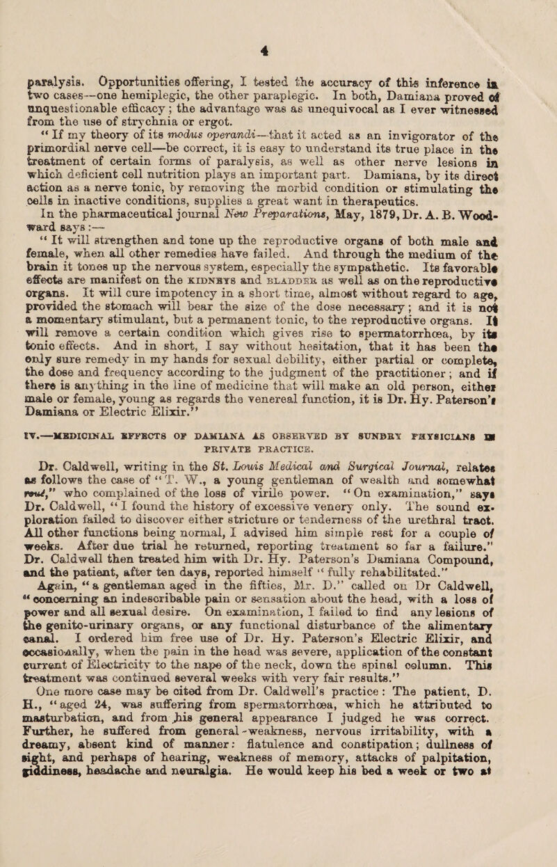 paralysis. Opportunities offering, I tested the accuracy of this inference two cases—one hemiplegic, the other paraplegic. In both, Damiana proved oSt unquestionable efficacy; the advantage was as unequivocal as I ever witnessed from the use of strychnia or ergot. “ If my theory of its modus operandi—that it acted as an invigorator of the primordial nerve cell—be correct, it is easy to understand its true place in the treatment of certain forms of paralysis, as well as other nerve lesions in which deficient cell nutrition plays an important part. Damiana, by its direct action as a nerve tonic, by removing the morbid condition or stimulating the polls in inactive conditions, supplies a great want in therapeutics. In the pharmaceutical journal New Preparations, May, 1879, Dr. A. B. Wood¬ ward says:— “ It will strengthen and tone up the reproductive organs of both male and female, when all other remedies have failed. And through the medium of the brain it tones up the nervous system, especially the sympathetic. Its favorablt effects are manifest on the kidneys and bladder as well as on the reproductive organs. It will cure impotency in a short time, almost without regard to age, provided the stomach will bear the siae of the dose necessary; and it is not a momentary stimulant, but a permanent tonic, to the reproductive organs. It will remove a certain condition which gives rise to spermatorrhoea, by its tonic effects. And in short, I say without hesitation, that it has been ths only sure remedy in my hands for sexual debility, either partial or complete, the dose and frequency according to the judgment of the practitioner ; and if there is anything in the line of medicine that will make an old person, either male or female, young as regards the venereal function, it is Dr. Hy. Paterson’i Damiana or Electric Elixir.” EV.—MEDICINAL EFFECTS OF DAMIANA AS OBSERVED BY ST7NBBY PHYSICIANS SR PRIVATE PRACTICE. Dr. Caldwell, writing in the St. Louis Medical amd Surgical Journal, relates as follows the case of “ T. W., a young gentleman of wealth and somewhat iW, who complained of the loss of virile power. “ On examination,” says Dr. Caldwell, “ I found the history of excessive venery only. The sound ex» plor&tion failed to discover either stricture or tenderness of the urethral tr&ot. All other functions being normal, I advised him simple rest for a couple of weeks. After due triad he returned, reporting treatment so far a failure.” Dr. Caldwell then treated him with I)r. Hy. Paterson’s Damiana Compound, and the patient, after ten days, reported himself fully rehabilitated.” Again, “ a gentleman aged in the fifties, Mr. D.” called on Dr Caldwell, u concerning' an indescribable pain or sensation about the head, with a loss of power and all sexual desire. On examination, I failed to find any lesions of the genito-urinary organs, or any functional disturbance of the alimentary canal. I ordered him free use of Dr. Hy. Paterson’s Electric Elixir, and ©ccasio-nally, when the pain in the head was severe, application of the constant current of Electricity to the nape of the neck, down the spinal column. This treatment was continued several weeks with very fair results.” One more case may be cited from Dr. Caldwell’s practice : The patient, D. H., “ aged 24, was suffering from spermatorrhoea, which he attributed to masturbation, and from Jiis general appearance I judged he was correct. Further, he suffered from general - weakness, nervous irritability, with a dreamy, absent kind of maimer: flatulence and constipation; dullness of sight, and perhaps of hearing, weakness of memory, attacks of palpitation, giddiness, headache and neuralgia. He would keep his bed a week or two at