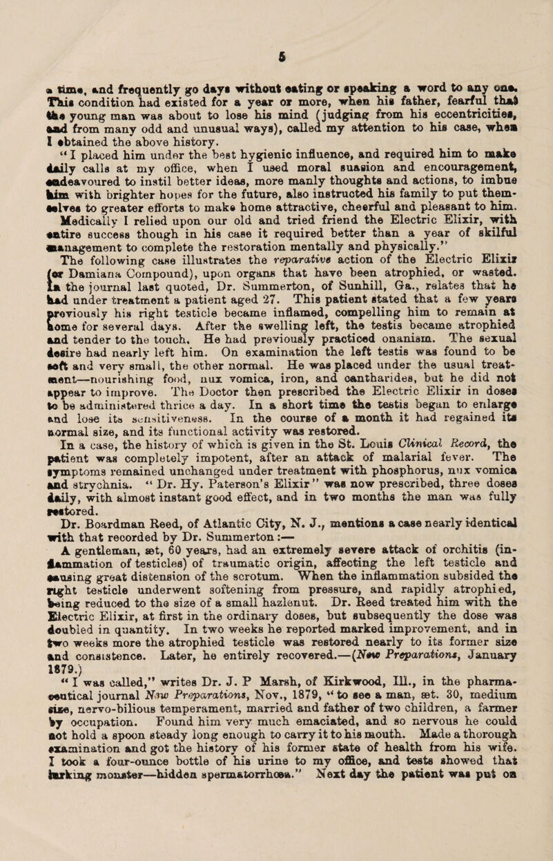 6 * time, and frequently go day* without eating or speaking a word to any ona. This condition had existed for a year or more, when his father, fearful that the young man was about to lose his mind (judging from his eccentricities, and from many odd and unusual ways), called my attention to his case, when l sbtained the above history. “ I placed him under the best hygienic influence, and required him to make daily calls at my office, when I used moral suasion and encouragement, endeavoured to instil better ideas, more manly thoughts and actions, to imbue him with brighter ho ties for the future, also instructed his family to put them¬ selves to greater efforts to make home attractive, cheerful and pleasant to him. Medically I relied upon our old and tried friend the Electric Elixir, with entire success though in his case it required better than a year of skilful management to complete the restoration mentally and physically.” The following case illustrates the reparative action of the Electric Elixir /or Damiana Compound), upon organs that have been atrophied, or wasted. In the journal last quoted, Dr. Summerton, of Sunhill, Ga., relates that he had under treatment a patient aged 27. This patient stated that a few years previously his right testicle became inflamed, compelling him to remain at home for several days. After the swelling left, the testis became atrophied and tender to the touch. He had previously practiced onanism. The sexual desire had nearly left him. On examination the left testis was found to be soft and very small, the other normal. He was placed under the usual treat¬ ment—nourishing food, nux vomica, iron, and cantharides, but he did not appear to improve. The Doctor then prescribed the Electric Elixir in doses to be administered thrice a day. In a short time the testis begun to enlarge and lose its sensitiveness. In the course of a month it had regained its iuormal size, and its functional activity was restored. In a case, the history of which is given in the St. Louis Clinical Record, the patient was completely impotent, after an attack of malarial fever. The symptoms remained unchanged under treatment with phosphorus, nux vomica and strychnia. “ Dr. Hy. Paterson’s Elixir” was now prescribed, three doses daily, with almost instant good effect, and in two months the man was fully restored. Dr. Boardman Reed, of Atlantic City, N. J.; mentions a case nearly identical with that recorded by Dr. Summerton :— A gentleman, set, 60 years, had an extremely severe attack of orchitis (in- dammation of testicles) of traumatic origin, affecting the left testicle and causing great distension of the scrotum. When the inflammation subsided the right testicle underwent softening from pressure, and rapidly atrophied, being reduced to the size of a small hazlenut. Dr. Reed treated him with the Electric Elixir, at first in the ordinary doses, hut subsequently the dose was doubled in quantity. In two weeks he reported marked improvement, and in two weeks more the atrophied testicle was restored nearly to its former aize and consistence. Later, he entirely recovered.—(New Preparations, January 1879.) ** I was called,” writes Dr. J. P Marsh, of Kirkwood, Ill., in the pharma¬ ceutical journal Now Preparations, Nov., 1879, u to see a man, 8Bt. 30, medium size, nervo-bilious temperament, married and father of two children, a farmer by occupation. Found him very much emaciated, and so nervous he could not hold a spoon steady long enough to carry it to his mouth. Made a thorough examination and got the history of his former state of health from his wife. I took a four-ounce bottle of his urine to my office, and tests showed that lurking monster—hidden spermatorrhoea.” Next day the patient was put on