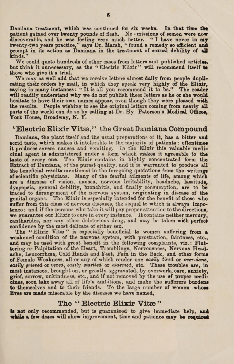 Damiana treatment, which was continued for six weeks. In that time th* patient gained over twenty pounds of flesh. No emissions of semen were now discoverable, and he was feeling very much better. “ I have never in my twenty-two years practice,” says Dr. Marsh, “ found a remedy so efficient and prompt in its action as Damiana in the treatment of sexual debility of all Bands.” We could quote hundreds of other cases from letters and published article*, but think it unnecessary, as the “ Electric Elixir ” will recommend itself t* tho<»e who give it a trial. We may as well add that we receive letters almost daily from people dupli¬ cating their orders by mail, in which they speak very highly of the Elixir, saying in many instances : “ It is all you recommend it to be.” The reader will readily understand why we do not publish these letters as he or she would hesitate to have their own names appear, even though they were pleased with the results. People wishing to see the original letters coming from nearly all parts of the world can do so by calling at Dr. Hy Paterson’s Medical Office*, York House, Broadway, N. Y. ' Electric Elixir Vito,” the Great Damiana Compound Damiana, the plant itself and the usual preparations of it, has a bitter and acrid taste, which makes it intolerable to the majority of patients : oftentime* it produces severe nausea and vomiting. In the Elixir this valuable medi¬ cinal agent is administered under a form which makes it agreeable to th* taste of every one. Tho Elixir contains in highly concentrated form the Extract of Damiana, of the purest quality, and it is warranted to produce all the beneficial results mentioned in the foregoing quotations from the writing* of scientific physicians. Many of the fearful ailments of life, among which are a dimness of vision, nausea, nervous irritability, headache, laseitude, dyspepsia, general debility, bronchitis, and finally consumption, are to be traced to derangement of the nervous system, originating in disease of the genital organs. The Elixir is especially intended for the benefit of those who suffer from this class of nervous diseases, the sequel to which is alwajrs Impo¬ tence ; and if the persons who take it will pay proper attention to the direction*, we guarantee our Elixir to cure in every instance. It contains neither mercury, cantharides, nor any other deleterious drug, and may be taken with perfect confidence by the most delicate of either sex. The “ Elixir Vitae ” is especially beneficial to women suffering from a weakened condition of the nervoas system, with prostration, faintness, etc., and may be used with great benefit in the following complaints, viz.: Flut¬ tering or Palpitation of the Heart, Tremblings, Nervousness, Nervous Head¬ ache, Leucorrhoea, Cold Hands and Feet, Pain in the Back, and other form* of Female Weakness, all or any of which render one easily tired or over-done, easily grieved or vexed, easily startled or alarmed, etc. These troubles are, in most instances, brought on, or greatly aggravated, by overwork, care, anxiety, grief, sorrow, unkindness, etc., and if not removed by the use ef proper medi¬ cines, soon take away all of life’s ambitions, and make the sufferers burden* to themselves and to their friends. To the large number of women who** lire* are made miserable by the diseases we have named, The “ Electric Elixir Vito ” I* not only recommended, but is guaranteed to give immediate help, and wkil* a few dose* will show improvement, time and patience may be required