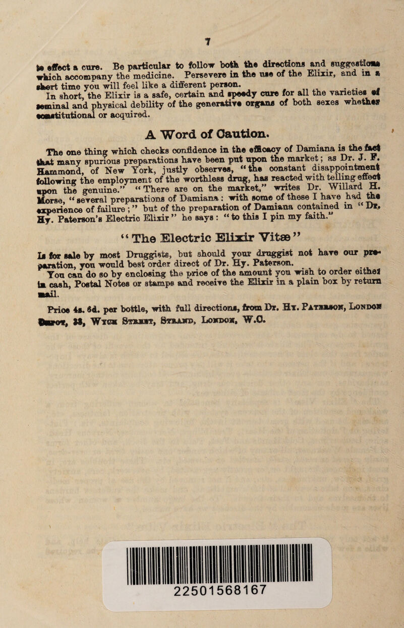 effect a core. Be particular to follow both the directions and suggestion* which accompany the medicine. Persevere in the use of the Elixir, and m a short time you will feel like a different person. In short, the Elixir is a safe, certain and speedy cure for all the varieties ef seminal and physical debility of the generative organs of both sexes whether scgutitutional or acquired. A Word of Oaution. The one thing which checks conMence in the efficacy of Damiana is the Cact many spurious preparations have been put upon the market; as Dr. J. F. Hammond, of New York, justly observes, “the constant disappointment following the employment of the worthless drug, has reacted with telling effect upon the genuine.” ** There are on the market* writes Dr. willard U« Morse, “ several preparations of Damiana : with some of these I have had the experience of failure ; ” but of the preparation of Damiana contained in “ D*. Hy. Paterson’s Electric Elixir ” he says : “ to this I pin my faith,” “ Tli© Electric Elixir Vita©” la for sale by most Druggists, but should your druggist not have our pre¬ paration, you would best order direct of Dr. Hy. Paterson. _ You can do so by enclosing the price of the amount you wish to order eitheS 1m cash, Postal Notes or stamp® and receive the Elixir in a plain box by return mail. Price 4s. $d. per bottle, with full directions, from Dr. Ht. Pats**©*, Londow taro*, **, Wm S-wucre, SvaAsro, Lonroow, W.O.