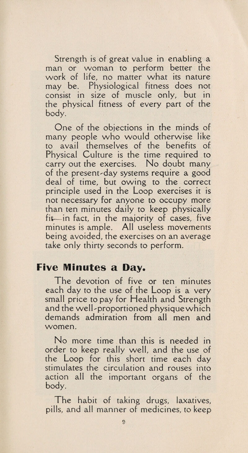 Strength is of great value in enabling a man or woman to perform better the work of life, no matter what its nature may be. Physiological fitness does not consist in size of muscle only, but in the physical fitness of every part of the body. One of the objections in the minds of many people who would otherwise like to avail themselves of the benefits of Physical Culture is the time required to carry out the exercises. No doubt many of the present-day systems require a good deal of time, but owing to the correct principle used in the Loop exercises it is not necessary for anyone to occupy more than ten minutes daily to keep physically fit-—in fact, in the majority of cases, five minutes is ample. All useless movements being avoided, the exercises on an average take only thirty seconds to perform. Five Minutes a Day. The devotion of five or ten minutes each day to the use of the Loop is a very small price to pay for Health and Strength and the well-proportioned physique which demands admiration from all men and women. No more time than this is needed in order to keep really well, and the use of the Loop for this short time each day stimulates the circulation and rouses into action all the important organs of the body. The habit of taking drugs, laxatives, pills, and all manner of medicines, to keep