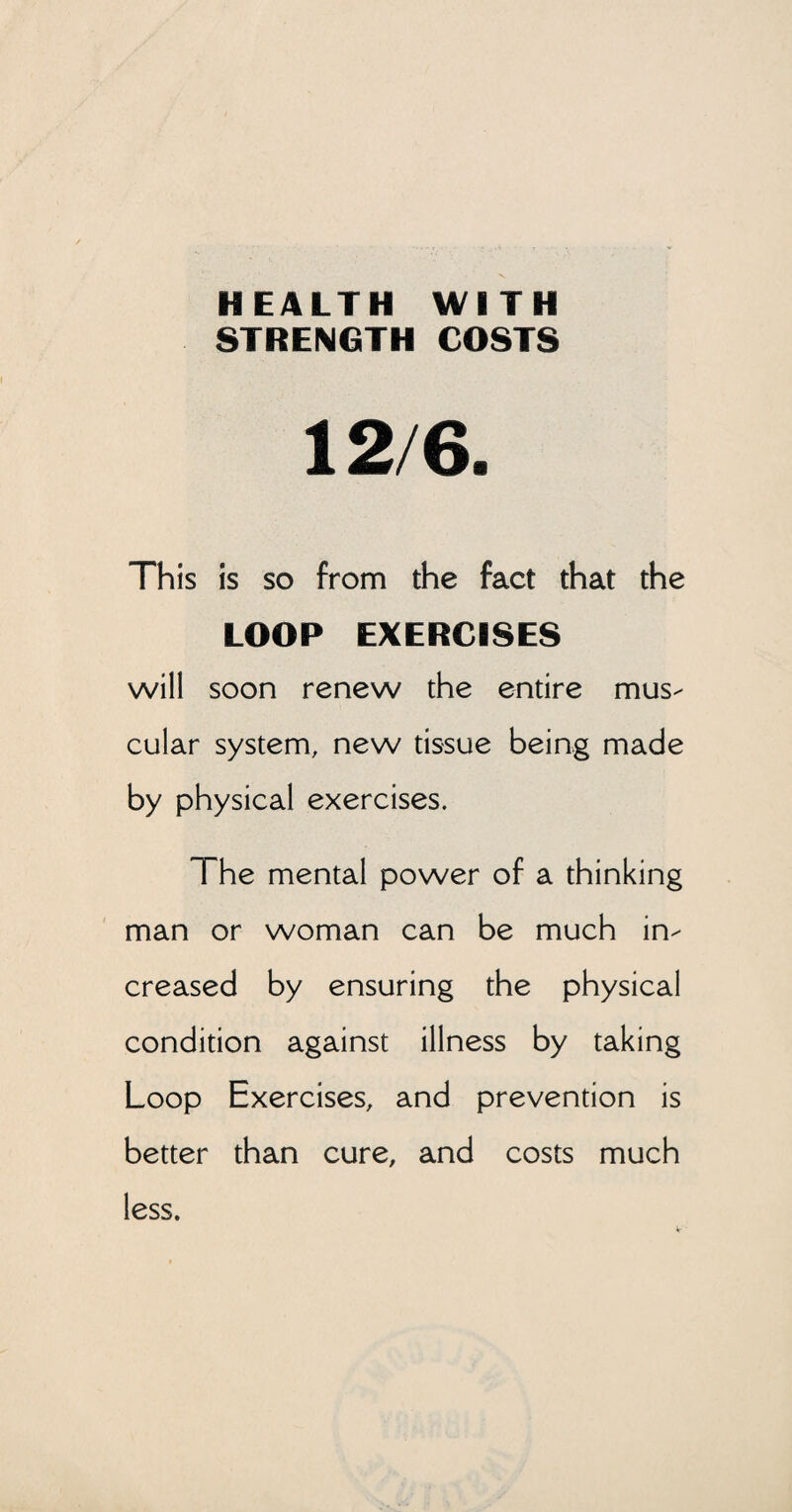 HEALTH WITH STRENGTH COSTS 12/6. This is so from the fact that the LOOP EXERCISES will soon renew the entire mus¬ cular system, new tissue being made by physical exercises. The mental power of a thinking man or woman can be much in¬ creased by ensuring the physical condition against illness by taking Loop Exercises, and prevention is better than cure, and costs much less.
