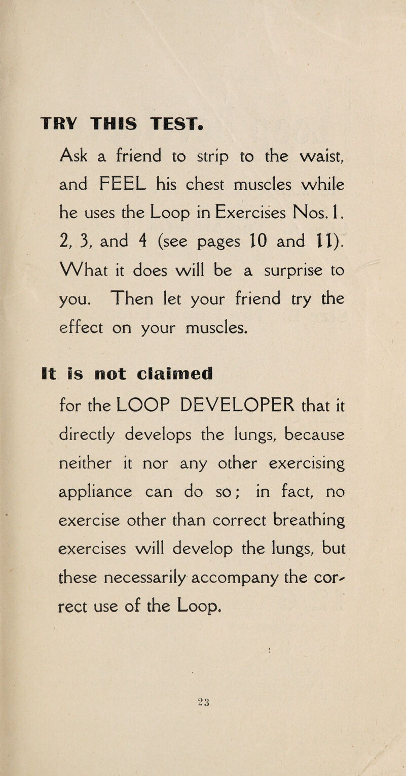 TRY THIS TEST. Ask a friend to strip to the waist, and FEEL his chest muscles while he uses the Loop in Exercises Nos. 1. 2, 3, and 4 (see pages 10 and 11). What it does will be a surprise to you. Then let your friend try the effect on your muscles. It is not claimed for the LOOP DEVELOPER that it directly develops the lungs, because neither it nor any other exercising appliance can do so; in fact, no exercise other than correct breathing exercises will develop the lungs, but these necessarily accompany the cor^ rect use of the Loop.