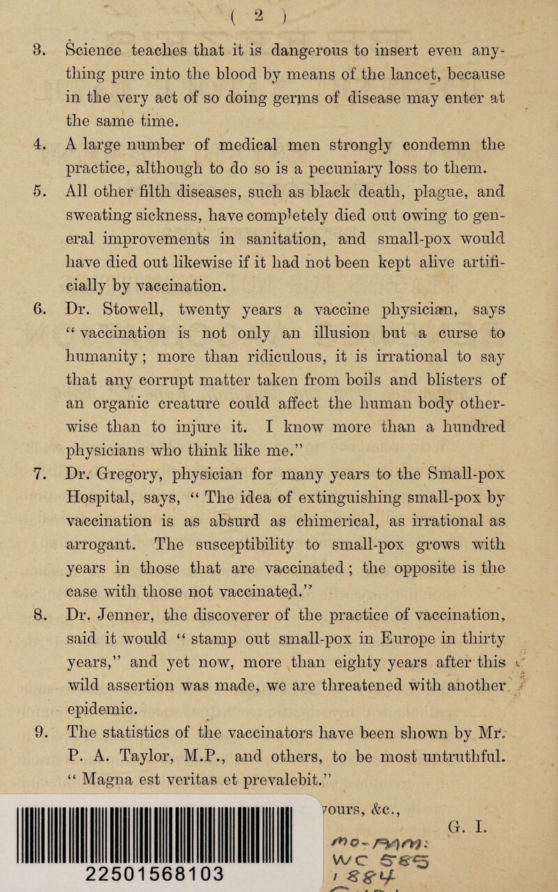 3. Science teaches that it is dangerous to insert even any¬ thing pure into the blood by means of the lancet, because in the very act of so doing gerjns of disease may enter at the same time. 4. A large number of medical men strongly condemn the practice, although to do so is a pecuniary loss to them. 5. All other filth diseases, such as black death, plague, and sweating sickness, have completely died out owing to gen¬ eral improvements in sanitation, and small-pox would have died out likewise if it had not been kept alive artifi¬ cially by vaccination. 6. Dr. Stowell, twenty years a vaccine physician, says “ vaccination is not only an illusion but a curse to humanity; more than ridiculous, it is irrational to say that any corrupt matter taken from boils and blisters of an organic creature could affect the human body other¬ wise than to injure it. I know more than a hundred physicians who think like me.” 7. Dr. Gregory, physician for many years to the Small-pox Hospital, says, “ The idea of extinguishing small-pox by vaccination is as absurd as chimerical, as irrational as arrogant. The susceptibility to small-pox grows with years in those that are vaccinated; the opposite is the case with those not vaccinated.” 8. Dr. Jenner, the discoverer of the practice of vaccination, said it would “ stamp out small-pox in Europe in thirty years,” and yet now, more than eighty years after this wild assertion was made, we are threatened with another epidemic. 9. The statistics of the vaccinators have been shown by Mr. P. A. Taylor, M.P., and others, to be most untruthful. “ Magna est veritas et prevalebit.” yours, &c., G. I. wo- wc ..«... • 22501568103 L