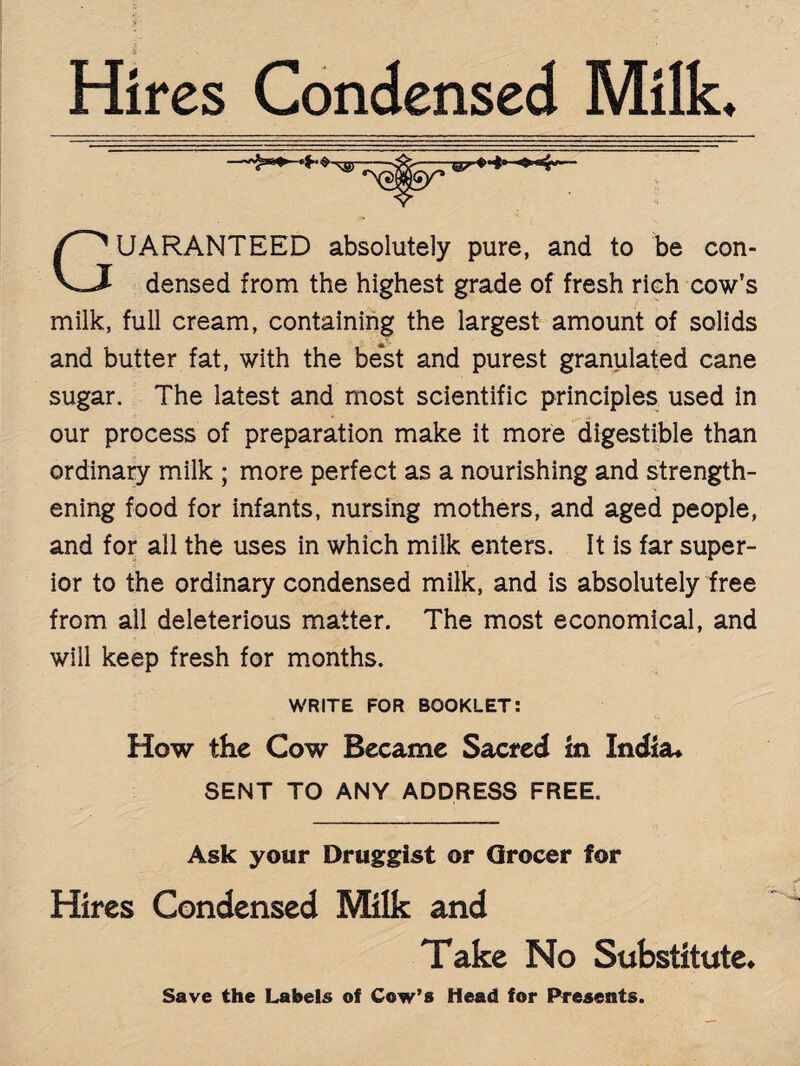 UARANTEED absolutely pure, and to be con- VJ densed from the highest grade of fresh rich cow’s milk, full cream, containing the largest amount of solids and butter fat, with the best and purest granulated cane sugar. The latest and most scientific principles used in our process of preparation make it more digestible than ordinary milk ; more perfect as a nourishing and strength¬ ening food for infants, nursing mothers, and aged people, and for all the uses in which milk enters. It is far super¬ ior to the ordinary condensed milk, and is absolutely free from all deleterious matter. The most economical, and will keep fresh for months. WRITE FOR BOOKLET: How the Cow Became Sacred in India* SENT TO ANY ADDRESS FREE. Ask your Druggist or Grocer for Hires Condensed Milk and Take No Substitute* Save the Labels of Cow’s Head for Presents.
