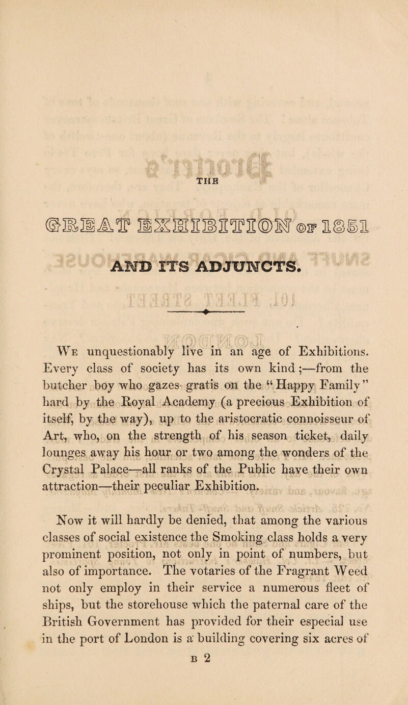 THE yp AMD ITS ADJUNCTS. * ^ A VH i: A I', H ''i: i i 4 . | H11 —-+-- , ‘ , ■hr ]i ! We unquestionably live in an age of Exhibitions. Every class of society has its own kind;—from the butcher boy who gazes gratis on the “ Happy Family ” hard by the Royal Academy (a precious Exhibition of itself, by the way), up to the aristocratic connoisseur of Art, who, on the strength of his season ticket, daily lounges away his hour or two among the wonders of the Crystal Palace—all ranks of the Public have their own attraction—their peculiar Exhibition. Now it will hardly be denied, that among the various classes of social existence the Smoking class holds a very prominent position, not only in point of numbers, but also of importance. The votaries of the Fragrant Weed not only employ in their service a numerous fleet of ships, but the storehouse which the paternal care of the British Government has provided for their especial use in the port of London is a building covering six acres of