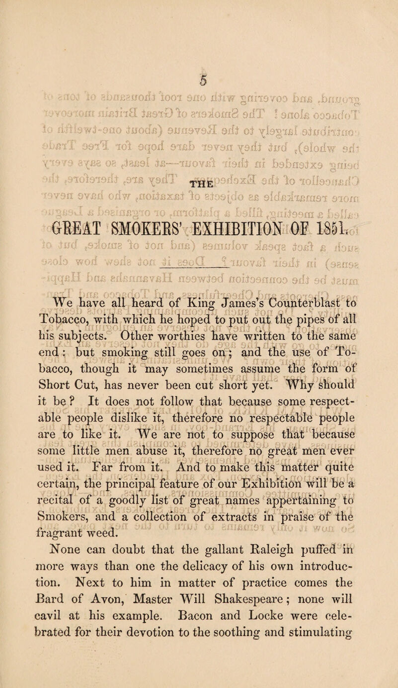 it> abm^nodf loot sno xifiw mhovoo bus .brwoiv ■ jyoo-ozv ninths. UstDlo aisioxaS 9fIT ! onote oooisdoT io mU&wt-9ao tuoda) Qumvdtl sifi ol ylegtid edydraao: ebmT o&fiL idt oqod 9iab ley&n jud f(9lpHw sxk v:-''■•'■■oe ?Ja£9i t&—tuovsft ifexR m bsbnsixs gniad THE '0x3 sib lo i r - von ov&ii odvr taoitaxnt lo 8to©(d«> 8J3 slcfjejkeam aiom ^ 'mrnsvgw io .midifJq a Lslih (-gabssm & lyslk^ GEEAT SMOKEES’ EXHIBITION OF 1851. :ag io ion bus) 89muIov ifioqg ioxii % ifojjfe ' - __ - ;. » nit eifcnnavaH nsswiod noiiasnnoo odJ set igum ,sao won rrjR • T \ W We have all heard of King James’s Counterblast to xio-trs j0i Tobacco, with which he hoped to put out the pipes of all his subjects. Other worthies have written to the same end: but smoking still goes on; and the use of To¬ bacco, though it may sometimes assume the form of Short Cut, has never been cut short yet. Why should it be ? It does not follow that because some respect¬ able people dislike it, therefore no respectable people are to like it. We are not to suppose that because some little men abuse it, therefore no great men ever used it. Far from it. And to make this matter quite certain, the principal feature of our Exhibition will be a recital of a goodly list of great names appertaining to Smokers, and a collection of extracts in praise of the fragrant weed. None can doubt that the gallant Raleigh puffed in more ways than one the delicacy of his own introduc¬ tion. Next to him in matter of practice comes the Bard of Avon, Master Will Shakespeare; none will cavil at his example. Bacon and Locke were cele¬ brated for their devotion to the soothing and stimulating