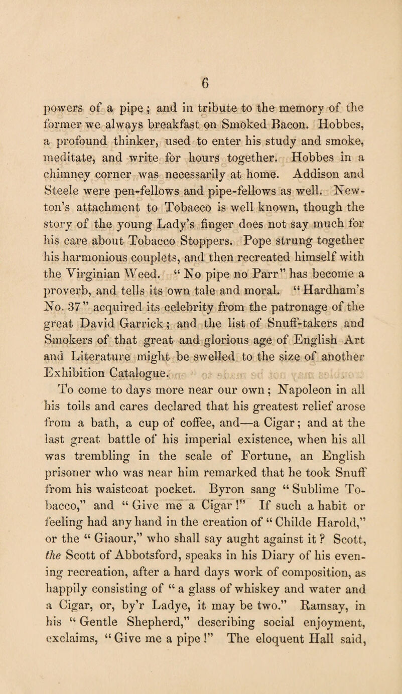 powers of a pipe; and in tribute to the memory of the former we always breakfast on Smoked Bacon. Hobbes, a profound thinker, used to enter his study and smoke, meditate, and write for hours together. Hobbes in a chimney corner was necessarily at home. Addison and Steele were pen-fellows and pipe-fellows as well. New¬ ton’s attachment to Tobacco is well known, though the story of the young Lady’s finger does not say much for his care about Tobacco Stoppers. Pope strung together his harmonious couplets, and then recreated himself with the Virginian Weed. “No pipe no Parr” has become a proverb, and tells its own tale and moral. “ Hardham’s No. 37” acquired its celebrity from the patronage of the great David Garrick; and the list of Snuff-takers and Smokers of that great and glorious age of English Art and Literature might be swelled to the size of another Exhibition Catalogue. To come to days more near our own; Napoleon in all his toils and cares declared that his greatest relief arose from a bath, a cup of coffee, and—a Cigar; and at the last great battle of his imperial existence, when his all was trembling in the scale of Fortune, an English prisoner who was near him remarked that he took Snuff from his waistcoat pocket. Byron sang “ Sublime To¬ bacco,” and “ Give me a Cigar !” If such a habit or feeling had any hand in the creation of “ Childe Harold,” or the “ Giaour,” who shall say aught against it ? Scott, the Scott of Abbotsford, speaks in his Diary of his even¬ ing recreation, after a hard days work of composition, as happily consisting of “ a glass of whiskey and water and a Cigar, or, by’r Ladye, it may be two.” Ramsay, in his “ Gentle Shepherd,” describing social enjoyment, exclaims, “ Give me a pipe !” The eloquent Hall said,