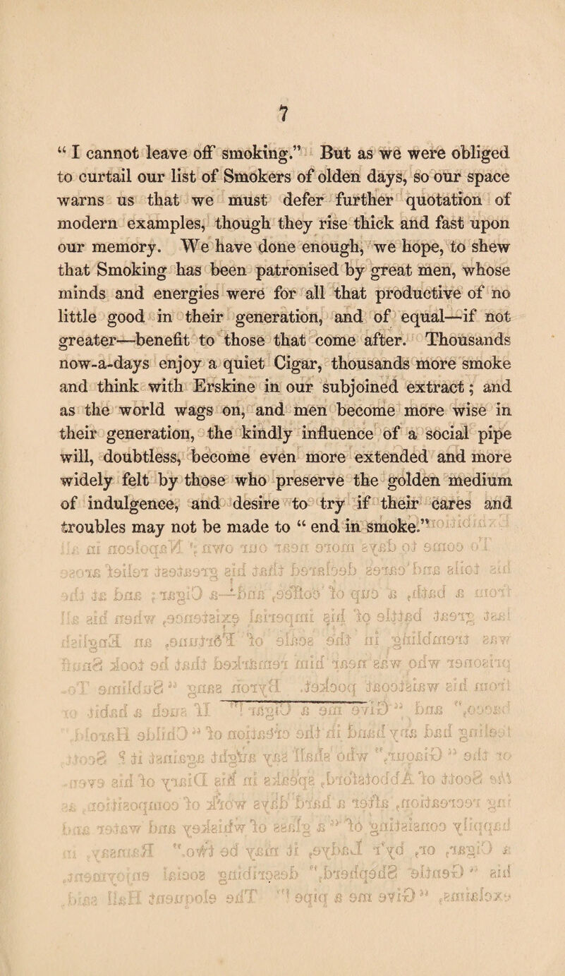 441 cannot leave off smoking.” But as we were obliged to curtail our list of Smokers of olden days, so our space warns us that we must defer further quotation of modern examples, though they rise thick and fast upon our memory. We have done enough, we hope, to shew that Smoking has been patronised by great men, whose minds and energies were for all that productive of no little good in their generation, and of equal—'if not greater—benefit to those that come after. Thousands now-a-days enjoy a quiet Cigar, thousands more smoke and think with Erskine in our subjoined extract; and as the world wags on, and men become more wise in their generation, the kindly influence of a social pipe will, doubtless, become even more extended and more widely felt by those who preserve the golden medium of indulgence, and desire to try if their cares and troubles may not be made to 44 end in smoke.” mo i * eon. oioi: a ay.fib oi Sffl oo ol tasbBsi 3,'!i tfi/ li fjQTRioob gbino'brrjs allot au! bim f Ifigil) ■B—*-h Mk fOOllco' lo quo fi fbjfid fi mod; nsd\ Ini*] [oqmi sM lo altlfid U !91g igfi! 3 m ■3 ll I- J lo eifios ad.; \ ni ghildmait srm floof od disrlj ■ bed': [fern 91 mid an'aaw odw i&rromq mild i i rf  fia doiy! 1 lodoo q Ifiootaifiw 8id mod! r- fi T. . 113 U ■ • A . 1 ~W 3 f.y EJ £ ~ 9 Vie) bJCffi bliilO ** to no oiii id i bflfid yifi bfid gn’la^t <? damage 4- rf«r\V? Jllglj ■B Y £4 0. dw ^*xuobix3 aid b o XI aia o c g r M j ;ii 8: flatoddilo d r,too8 *«U }{30Q fto tfeow 1 3YJ cl) B lolls qiGitBoioai gib l)xHi VO2 igidw lo 88filg &>y' lb gniiaiafioa yl/oofi J gmsH .o*i d 60 yfib i ii ?ayi)£ :3 iVd (jo i yo[fI9 If; i 00 2 £11JK 4r 3 ji .uy aab Pfrbi9 <dqdd8 'slim )0 '' aid li&ri. dnonooj [e od' TP d oqiq s smatfO5* aanifilo./.*.*