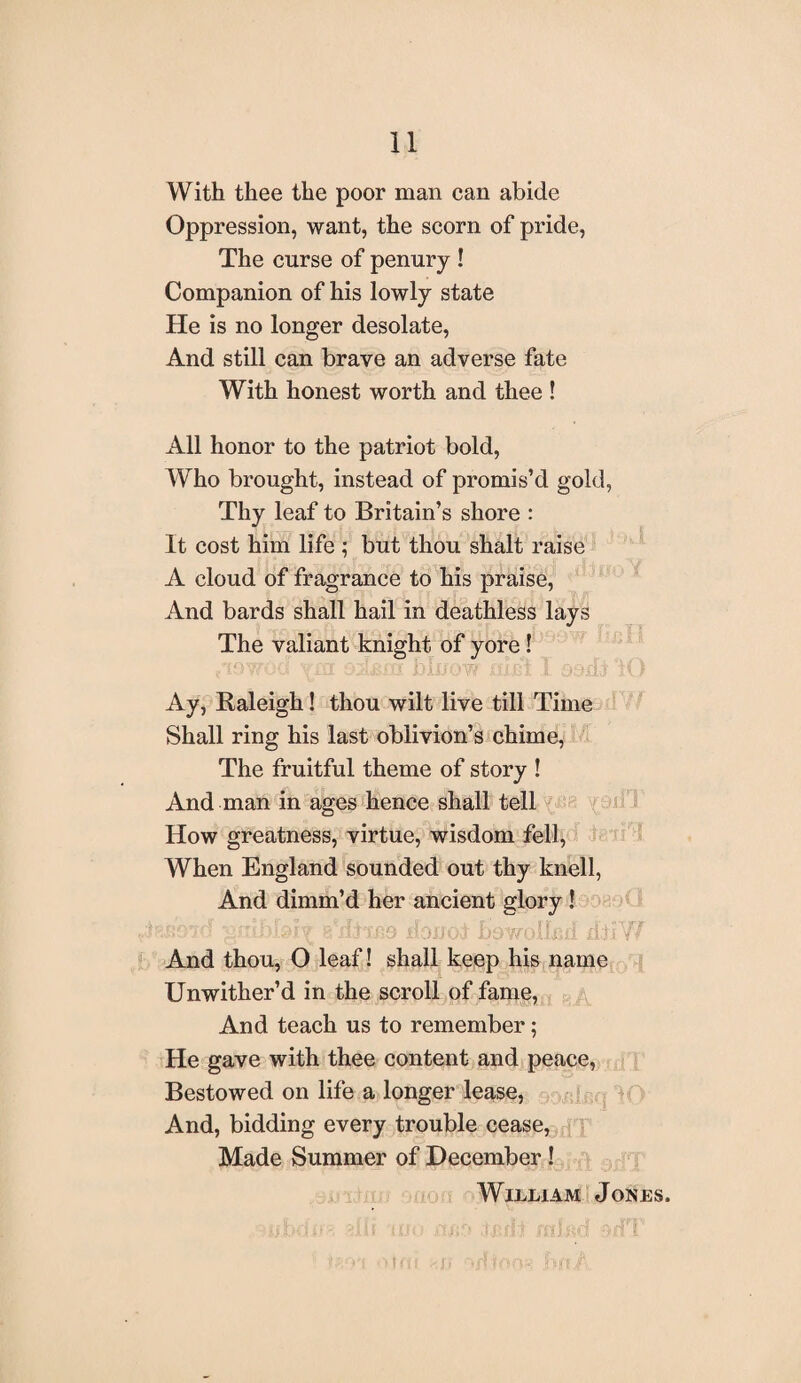 With thee the poor man can abide Oppression, want, the scorn of pride, The curse of penury ! Companion of his lowly state He is no longer desolate, And still can brave an adverse fate With honest worth and thee ! All honor to the patriot bold, Who brought, instead of promis’d gold, Thy leaf to Britain’s shore : It cost him life ; but thou shalt raise A cloud of fragrance to his praise, And bards shall hail in deathless lays The valiant knight of yore ! Ay, Raleigh! thou wilt live till Time Shall ring his last oblivion’s chime, The fruitful theme of story ! And man in ages hence shall tell How greatness, virtue, wisdom fell, When England sounded out thy knell, And dimm’d her ancient glory ! ,,:iRS97d B'dixco ilonof bowollcrf dbiVf And thou, O leaf! shall keep his name Unwither’d in the scroll of fame, And teach us to remember; He gave with thee content and peace, Bestowed on life a longer lease, And, bidding every trouble cease, Made Summer of December! William Jones.