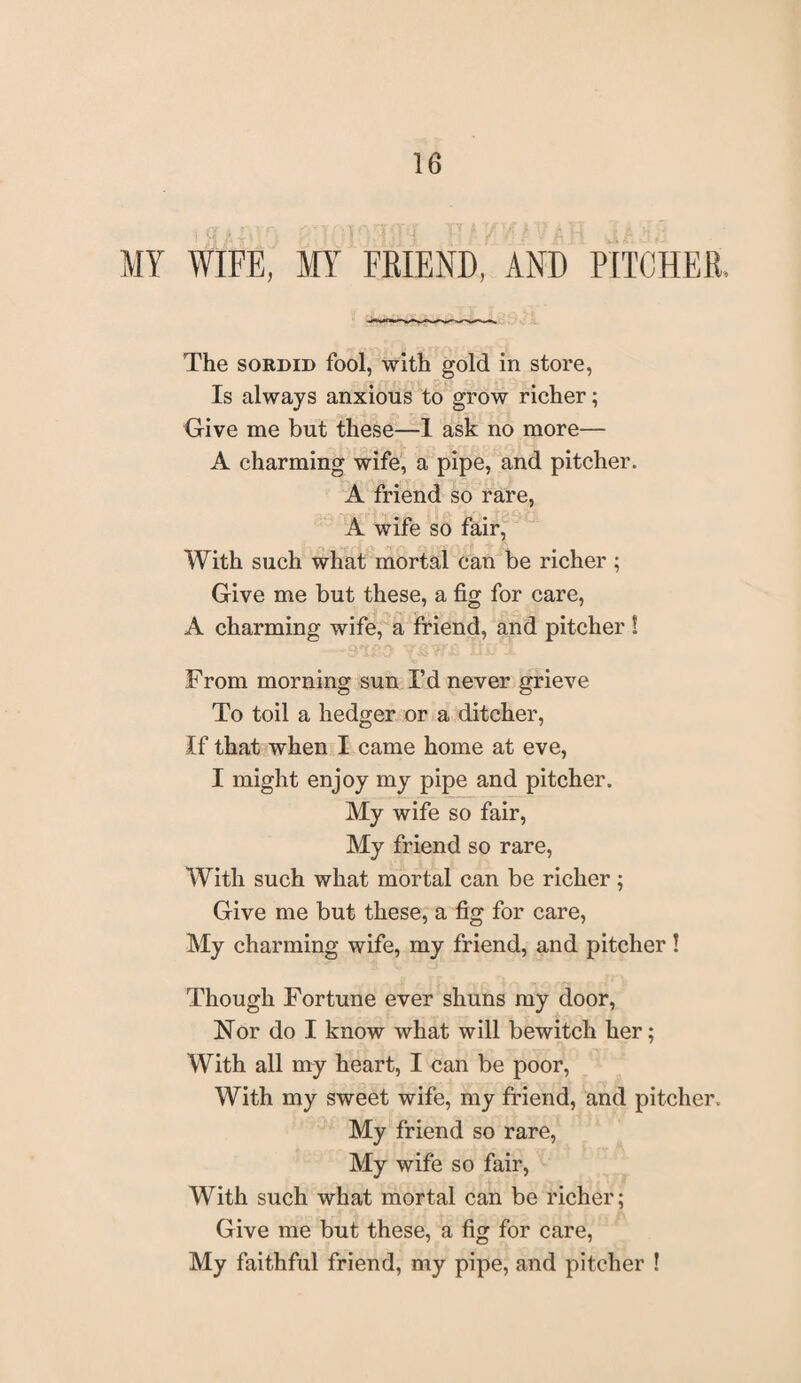 MY WIFE, MY FBIEND, AND PITCHES. The sordid fool, with gold in store, Is always anxious to grow richer; Give me but these—I ask no more— A charming wife, a pipe, and pitcher. A friend so rare, A wife so fair, With such what mortal can be richer ; Give me but these, a fig for care, A charming wife, a friend, and pitcher ! From morning sun I’d never grieve To toil a hedger or a ditcher, If that when I came home at eve, I might enjoy my pipe and pitcher. My wife so fair, My friend so rare, With such what mortal can be richer; Give me but these, a fig for care, My charming wife, my friend, and pitcher ! Though Fortune ever shuns my door, Nor do I know what will bewitch her; With all my heart, I can be poor, With my sweet wife, my friend, and pitcher. My friend so rare, My wife so fair, With such what mortal can be richer; Give me but these, a fig for care, My faithful friend, my pipe, and pitcher !