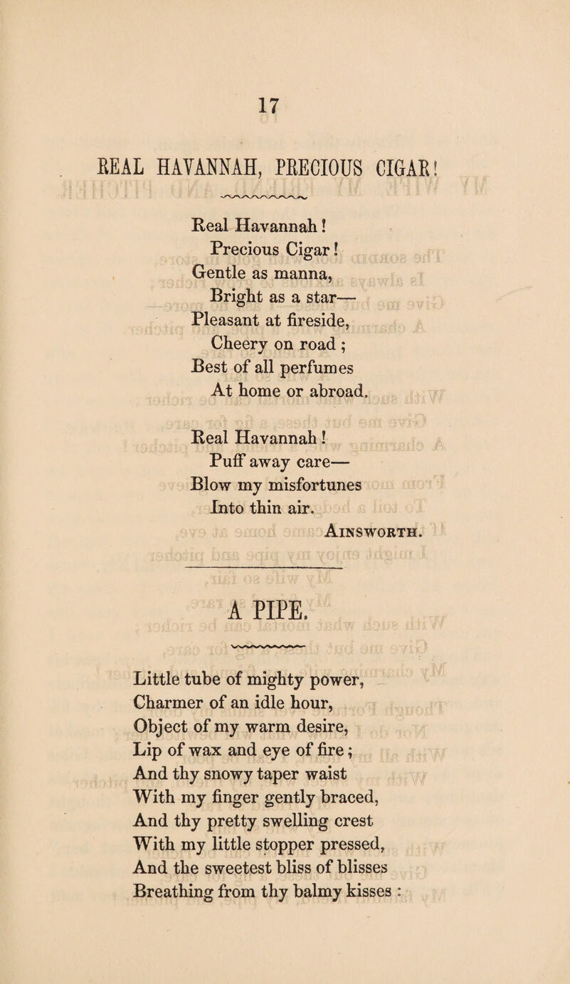 EEAL HAVANNAH, PEECIOUS CIGAE Real Havannah! Precious Cigar! Gentle as manna, Bright as a star— Pleasant at fireside, Cheery on road; Best of all perfumes At home or abroad. Real Havannah! Puff away care— Blow my misfortunes Into thin air. Ainsworth. A PIPE. Little tube of mighty power, Charmer of an idle hour, Object of my warm desire, Lip of wax and eye of fire; And thy snowy taper waist With my finger gently braced, And thy pretty swelling crest With my little stopper pressed, And the sweetest bliss of blisses Breathing from thy balmy kisses :