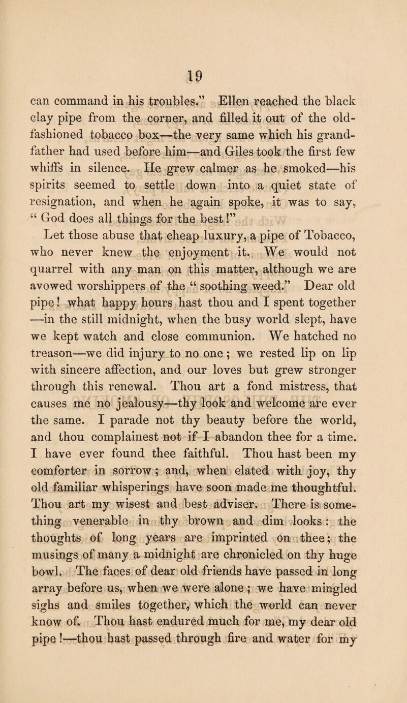 can command in his troubles.” Ellen reached the black clay pipe from the corner, and filled it out of the old- fashioned tobacco box—the very same which his grand¬ father had used before him—and Giles took the first few whiffs in silence. He grew calmer as he smoked—his spirits seemed to settle down into a quiet state of resignation, and when he again spoke, it was to say, “ God does all things for the best!” Let those abuse that cheap luxury, a pipe of Tobacco, who never knew the enjoyment it. We would not quarrel with any man on this matter, although we are avowed worshippers of the “ soothing weed.” Dear old pipe! what happy hours hast thou and I spent together —in the still midnight, when the busy world slept, have we kept watch and close communion. We hatched no treason—we did injury to no one; we rested lip on lip with sincere affection, and our loves but grew stronger through this renewal. Thou art a fond mistress, that causes me no jealousy—thy look and welcome are ever the same. I parade not thy beauty before the world, and thou complainest not if I abandon thee for a time. I have ever found thee faithful. Thou hast been my comforter in sorrow; and, when elated with joy, thy old familiar whisperings have soon made me thoughtful. Thou art my wisest and best adviser. There is some¬ thing venerable in thy brown and dim looks: the thoughts of long years are imprinted on thee; the musings of many a midnight are chronicled on thy huge bowl. The faces of dear old friends have passed in long array before us, when we were alone ; we have mingled sighs and smiles together, which the world can never know of. Thou hast endured much for me, my dear old pipe !—thou hast passed through fire and water for my