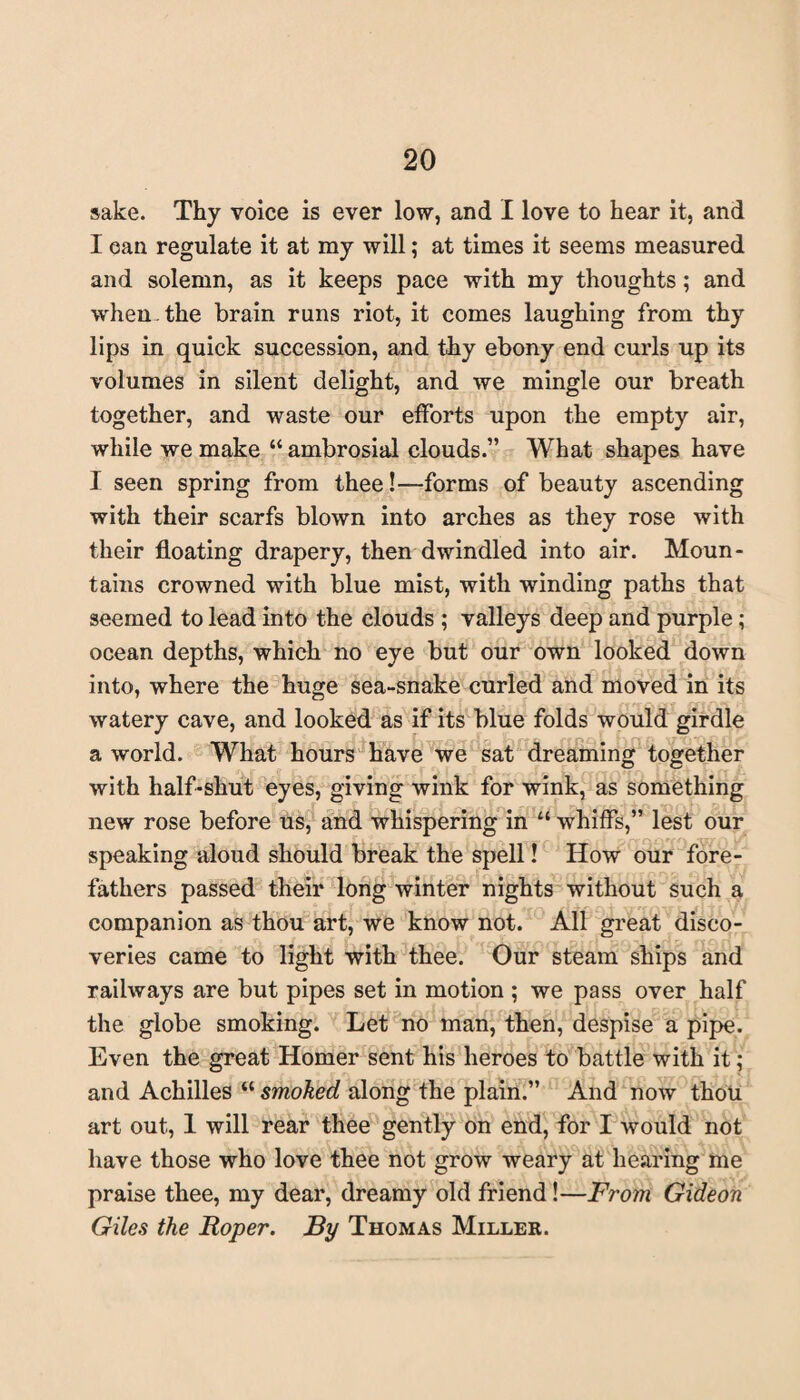 sake. Thy voice is ever low, and I love to hear it, and I can regulate it at my will; at times it seems measured and solemn, as it keeps pace with my thoughts; and when, the brain runs riot, it comes laughing from thy lips in quick succession, and thy ebony end curls up its volumes in silent delight, and we mingle our breath together, and waste our efforts upon the empty air, while we make “ ambrosial clouds.” What shapes have I seen spring from thee!—forms of beauty ascending with their scarfs blown into arches as they rose with their floating drapery, then dwindled into air. Moun¬ tains crowned with blue mist, with winding paths that seemed to lead into the clouds ; valleys deep and purple; ocean depths, which no eye but our own looked down into, where the huge sea-snake curled and moved in its watery cave, and looked as if its blue folds would girdle a world. What hours have we sat dreaming together with half-shut eyes, giving wink for wink, as something new rose before us, and whispering in “ whiffs,” lest our speaking aloud should break the spell! How our fore¬ fathers passed their long winter nights without such a companion as thou art, we know not. All great disco¬ veries came to light with thee. Our steam ships and railways are but pipes set in motion ; we pass over half the globe smoking. Let no man, then, despise a pipe. Even the great Homer sent his heroes to battle with it; and Achilles “ smoked along the plain.” And now thou art out, 1 will rear thee gently on end, for I would not have those who love thee not grow weary at hearing me praise thee, my dear, dreamy old friend!—From Gideon Giles the Roper. By Thomas Miller.