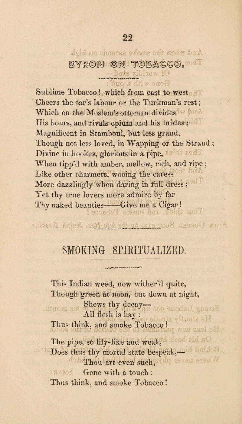 ®[^Q T@OB/&©(g©0 Sublime Tobacco! which from east to west Cheers the tar’s labour or the Turkman’s rest; Which on the Moslem’s ottoman divides His hours, and rivals opium and his brides ; Magnificent in Stamboul, but less grand, Though not less loved, in Wapping or the Strand Divine in hookas, glorious in a pipe, When tipp’d with amber, mellow, rich, and ripe ; Like other charmers, wooing the caress More dazzlingly when daring in full dress ; Yet thy true lovers more admire by far Thy naked beauties-Give me a Cigar! SMOKING SPIRITUALIZED. This Indian weed, now wither’d quite, Though green at noon, cut down at night, Shews thy decay— All flesh is hay : Thus think, and smoke Tobacco ! The pipe, so lily-like and weak, Does thus thy mortal state bespeak,— Thou art even such, Gone with a touch : Thus think, and smoke Tobacco!