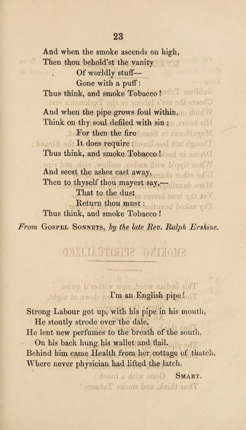 And when the smoke ascends on high, Then thou behold’st the vanity Of worldly stuff— Gone with a puff: Thus think, and smoke Tobacco ! And when the pipe grows foul within, Think on thy soul defiled with sin ; For then the fire It does require: Thus think, and smoke Tobacco ! : ■' .:•••: .no'i /wohc-m zbiw i/Mjqn o. And seest the ashes cast away, Then to thyself thou mayest say,-— That to the dust Return thou must: Thus think, and smoke Tobacco ! From Gospel Sonnets, by the late Rev. Ralph Erskine. I’m an English pipe! Strong Labour got up, with his pipe in his mouth, He stoutly strode over the dale, He lent new perfumes to the breath of the south, On his back hung his wallet and flail. Behind him came Health from her cottage of thatch, Where never physician had lifted the latch. Smart. oooedo l siLCTns bais ssidi