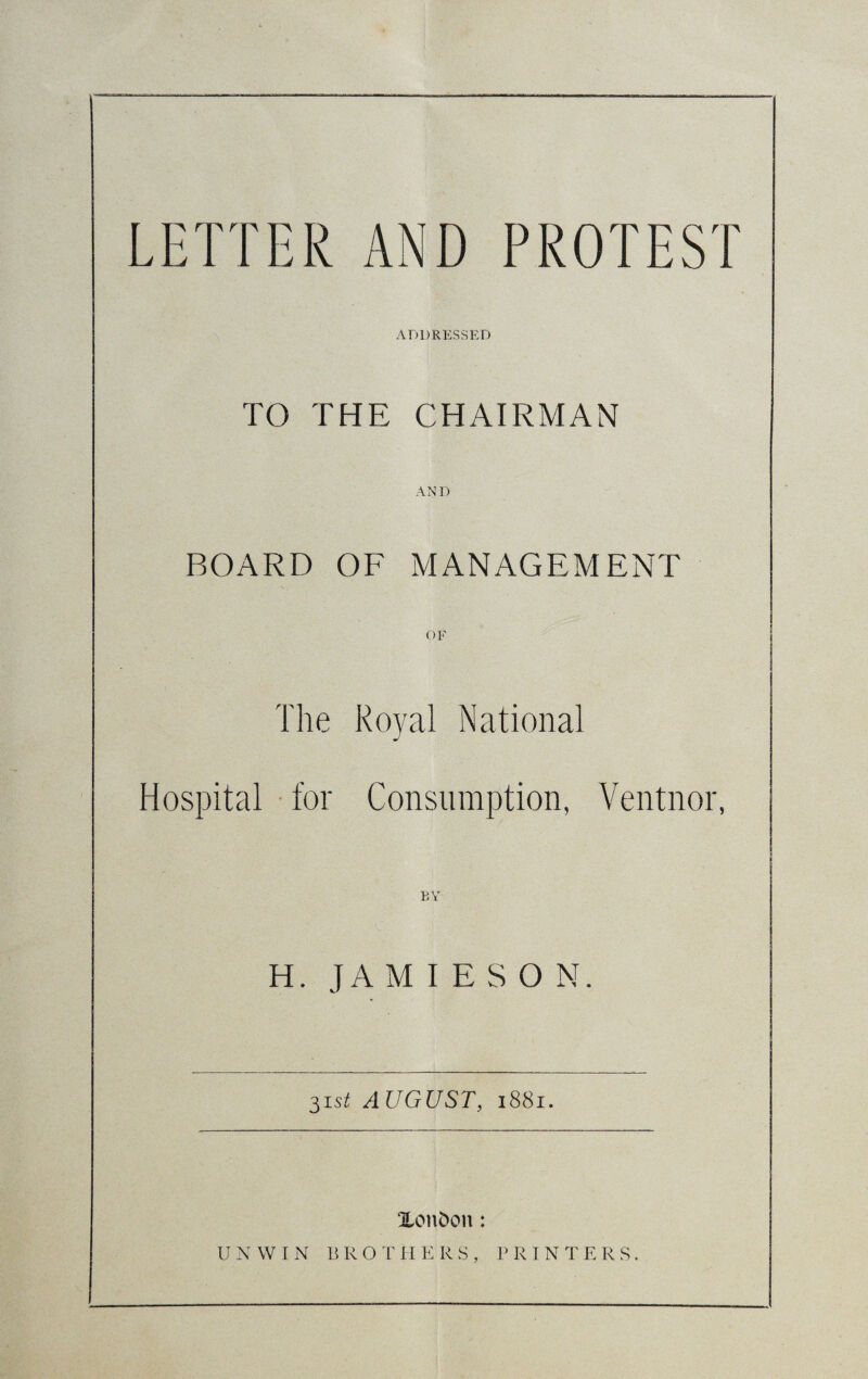 LETTER AND PROTEST ADDRESSED TO THE CHAIRMAN AND BOARD OF MANAGEMENT OF The Royal National Hospital for Consumption, Ventnor, BY H. JAMIESON 31s* AUGUST, 1881. Xon&on: UNWI N B R O T H E R S , P R I N T E R S