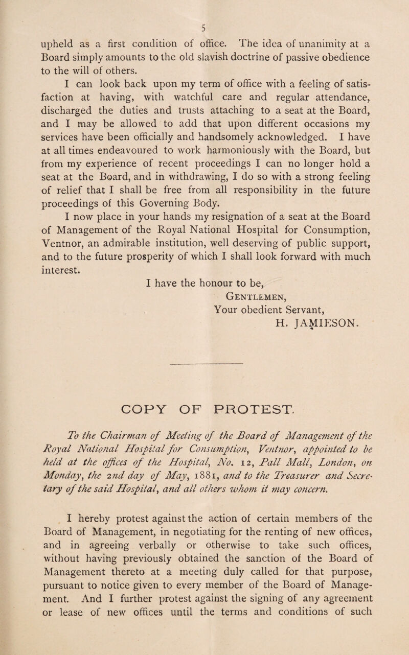 upheld as a first condition of office. The idea of unanimity at a Board simply amounts to the old slavish doctrine of passive obedience to the will of others. I can look back upon my term of office with a feeling of satis¬ faction at having, with watchful care and regular attendance, discharged the duties and trusts attaching to a seat at the Board, and I may be allowed to add that upon different occasions my services have been officially and handsomely acknowledged. I have at all times endeavoured to work harmoniously with the Board, but from my experience of recent proceedings I can no longer hold a seat at the Board, and in withdrawing, I do so with a strong feeling of relief that I shall be free from all responsibility in the future proceedings of this Governing Body. I now place in your hands my resignation of a seat at the Board of Management of the Royal National Hospital for Consumption, Ventnor, an admirable institution, well deserving of public support, and to the future prosperity of which I shall look forward with much interest. I have the honour to be, Gentlemen, Your obedient Servant, H. JAMIESON. COPY OF PROTEST. To the Chairman of Meeting of the Board of Management of the Royal National Hospital for Consumption, Ventnor, appointed to be held at the offices of the Hospital’ No. 12, Pall Mall, London, on Monday, the 2nd day of May, 1881, and to the Treasurer and Secre¬ tary of the said Hospital, and all others whom it may concern. I hereby protest against the action of certain members of the Board of Management, in negotiating for the renting of new offices, and in agreeing verbally or otherwise to take such offices, without having previously obtained the sanction of the Board of Management thereto at a meeting duly called for that purpose, pursuant to notice given to every member of the Board of Manage¬ ment. And I further protest against the signing of any agreement or lease of new offices until the terms and conditions of such