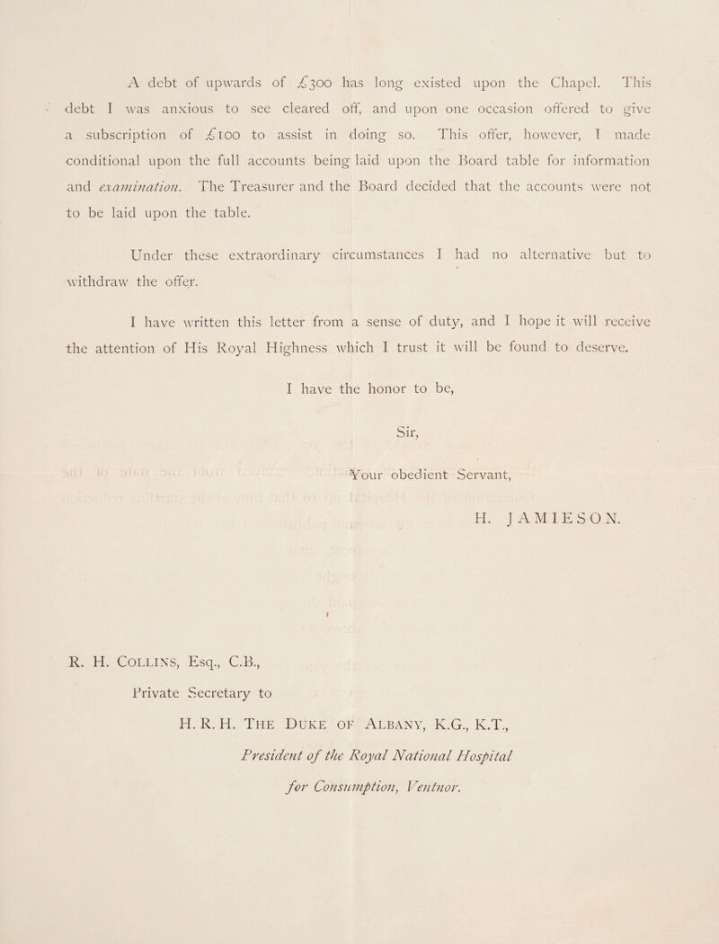 A debt of upwards of A300 has long existed upon the Chapel. This debt I was anxious to see cleared off, and upon one occasion offered to give a subscription of £100 to assist in doing so. This offer, however, I made conditional upon the full accounts being laid upon the Board table for information and examination. The Treasurer and the Board decided that the accounts were not to be laid upon the table. Under these extraordinary circumstances I had no alternative but to withdraw the offer. I have written this letter from a sense of duty, and 1 hope it will receive the attention of His Royal Highness which I trust it will be found to deserve. I have the honor to be, Sir, Your obedient Servant, H. JAMIESO N. 1 R. H. Collins, Esq., C.B., Brivate Secretary to H. R. H. The Duke oe Albany, K.G., K.T., President of the Royal National Hospital for Consumption, Ventnor.