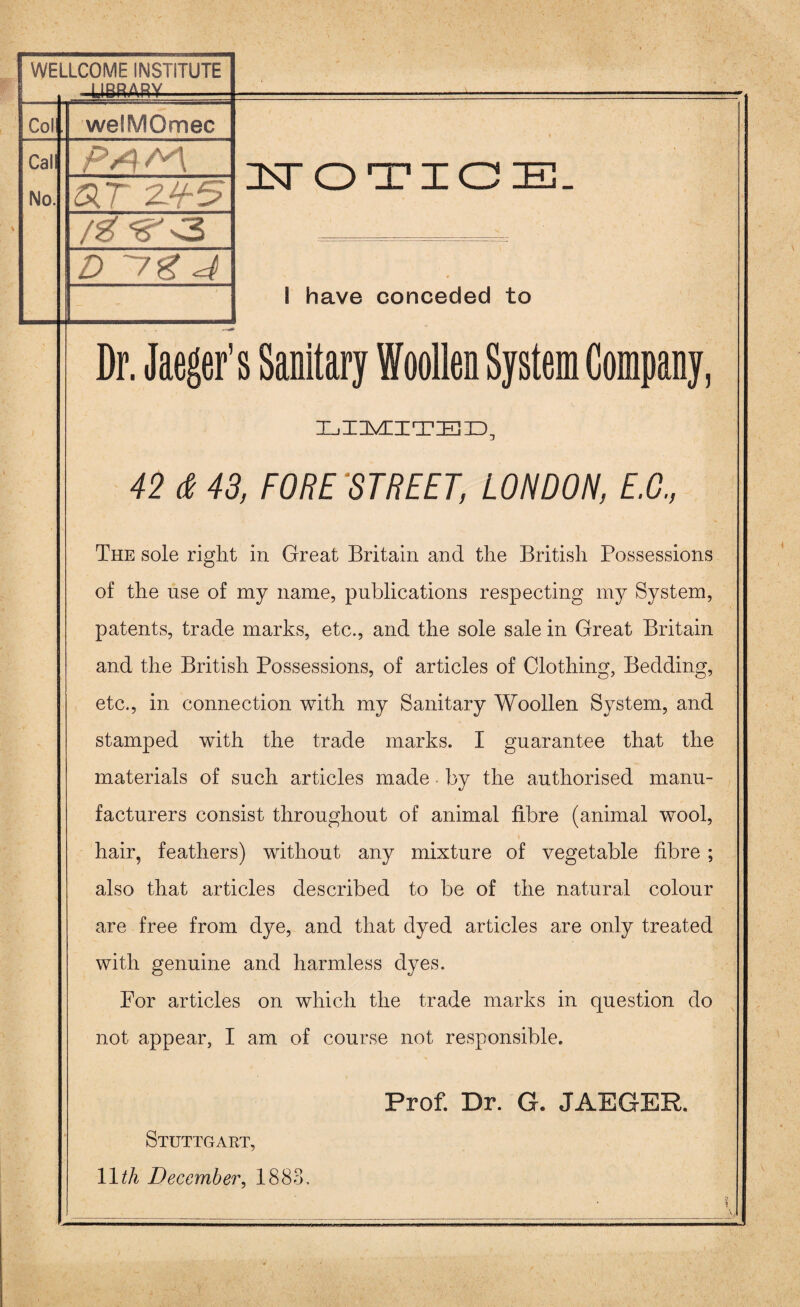 WELLCOME INSTITUTE Col welMOmec Call No. ar zh-s D ~7g 4 NOTICE. I have conceded to Dr. Jaeger's Sanitary Woollen System Company, LIIIVCITIEID, 42 d 43, FORE STREET, LONDON, E.G., The sole right in Great Britain and the British Possessions of the use of my name, publications respecting my System, patents, trade marks, etc., and the sole sale in Great Britain and the British Possessions, of articles of Clothing, Bedding, etc., in connection with my Sanitary Woollen System, and stamped with the trade marks. I guarantee that the materials of such articles made by the authorised manu¬ facturers consist throughout of animal fibre (animal wool, hair, feathers) without any mixture of vegetable fibre ; also that articles described to be of the natural colour are free from dye, and that dyed articles are only treated with genuine and harmless dyes. For articles on which the trade marks in question do not appear, I am of course not responsible. Prof. Dr. G. JAEGER. Stuttgart, 11 tli December, 1883.