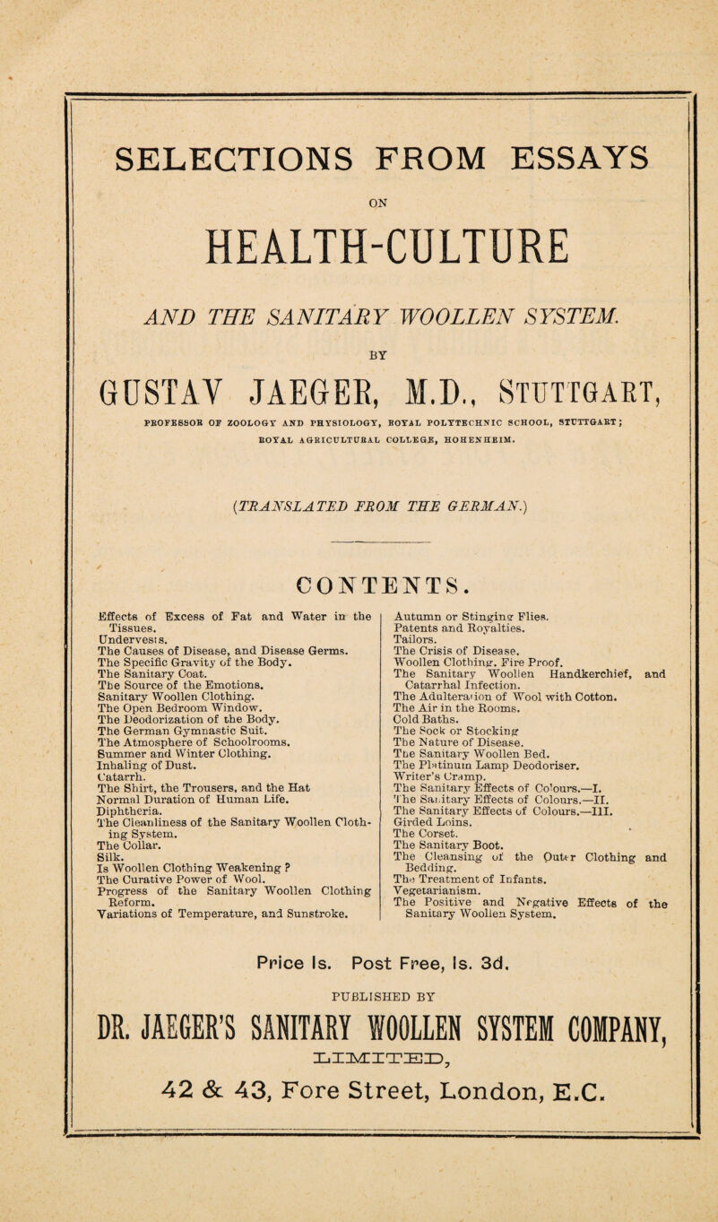 SELECTIONS FROM ESSAYS ON HEALTH-CULTURE AND THE SANITARY WOOLLEN SYSTEM. BY GUSTAV JAEGER, M.D., STUTTGART, PBOFE6SOH OF ZOOLOGY AND PHYSIOLOGY, BOYAL POLYTECHNIC SCHOOL, STUTTGABT ; BOYAL AGBICULTUBAL COLLEGE, HOHENHEIM. (TRANSLATED FROM TEE GERMAN.) CONTENTS. Effects of Excess of Fat and Water in the Tissues. Undervests. The Causes of Disease, and Disease Germs. The Specific Gravity of the Body. The Sanitary Coat. The Source of the Emotions. Sanitary Woollen Clothing. The Open Bedroom Window. The Deodorization of the Body. The German Gymnastic Suit. The Atmosphere of Schoolrooms. Summer and Winter Clothing. Inhaling of Dust. Catarrh. The Shirt, the Trousers, and the Hat Normal Duration of Human Life. Diphtheria. The Cleanliness of the Sanitary Woollen Cloth¬ ing System. The Collar. Silk. Is Woollen Clothing Weakening ? The Curative Power of Wool. Progress of the Sanitary Woollen Clothing Reform. Variations of Temperature, and Sunstroke. Autumn or Stingine Flies. Patents and Royalties. Tailors. The Crisis of Disease. Woollen Clothing. Fire Proof. The Sanitary Woollen Handkerchief, and Catarrhal Infection. The Adulteration of Wool with Cotton. The Air in the Rooms. Cold Baths. The Sock or Stocking The Nature of Disease. The Sanitary Woollen Bed. The Platinum Lamp Deodoriser. Writer’s Cramp. The Sanitary Effects of Colours.—I. The Sanitary Effects of Colours.—II. The Sanitary Effects of Colours.—III. Girded Loins. The Corset. The Sanitary Boot. The Cleansing of the Outtr Clothing and Bedding. The Treatment of Infants. Vegetarianism. The Positive and Negative Effects of the Sanitary Woolien System. Price Is. Post Free, Is. 3d, PUBLISHED BY DR. JAEGER’S SANITARY WOOLLEN SYSTEM COMPANY, LIMITED,