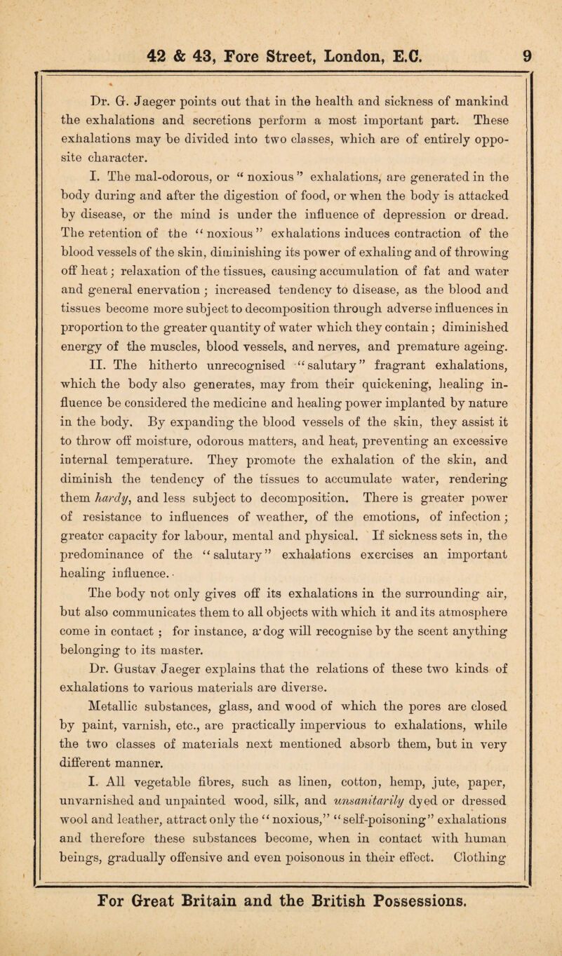 Dr. G. Jaeger points out that in the health and sickness of mankind the exhalations and secretions perform a most important part. These exhalations may he divided into two classes, which are of entirely oppo¬ site character. I. The mal-odorous, or “ noxious ” exhalations, are generated in the body during and after the digestion of food, or when the body is attacked by disease, or the mind is under the influence of depression or dread. The retention of the “ noxious” exhalations induces contraction of the blood vessels of the skin, diminishing its power of exhaling and of throwing offbeat; relaxation of the tissues, causing accumulation of fat and water and general enervation ; increased tendency to disease, as the blood and tissues become more subject to decomposition through adverse influences in proportion to the greater quantity of water which they contain; diminished energy of the muscles, blood vessels, and nerves, and premature ageing. II. The hitherto unrecognised “salutary” fragrant exhalations, which the body also generates, may from their quickening, healing in¬ fluence be considered the medicine and healing power implanted by nature in the body. By expanding the blood vessels of the skin, they assist it to throw off moisture, odorous matters, and heat, preventing an excessive internal temperature. They promote the exhalation of the skin, and diminish the tendency of the tissues to accumulate water, rendering them hardy, and less subject to decomposition. There is greater power of resistance to influences of weather, of the emotions, of infection; greater capacity for labour, mental and physical. If sickness sets in, the predominance of the “salutary” exhalations exercises an important healing influence. • The body not only gives off its exhalations in the surrounding air, but also communicates them to all objects with which it and its atmosphere come in contact ; for instance, a* dog will recognise by the scent anything belonging to its master. Dr. Gustav Jaeger explains that the relations of these two kinds of exhalations to various materials are diverse. Metallic substances, glass, and wood of which the pores are closed by paint, varnish, etc., are practically impervious to exhalations, while the two classes of materials next mentioned absorb them, but in very different manner. I. All vegetable fibres, such as linen, cotton, hemp, jute, paper, unvarnished and unpainted wood, silk, and unaanitarily dyed or dressed wool and leather, attract only the “ noxious,” “ self-poisoning” exhalations and therefore these substances become, when in contact with human beings, gradually offensive and even poisonous in their effect. Clothing