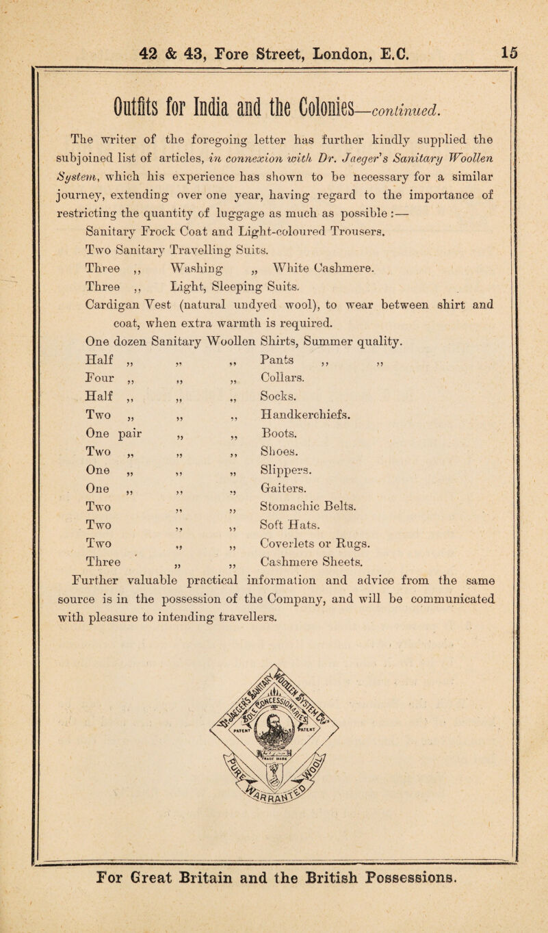 / Outfits for India and the Colonies —continued. The writer of the foregoing letter has further kindly supplied the subjoined list of articles, in connexion with Dr. Jaeger s Sanitary Woollen System, which his experience has shown to he necessary for a similar journey, extending over one year, having regard to the importance of restricting the quantity of luggage as much as possible :— Sanitary Frock Coat and Light-coloured Trousers. Two Sanitary Travelling Suits. Three ,, Washing „ White Cashmere. Three ,, Light, Sleeping Suits. Cardigan Vest (natural undyed wool), to wear between shirt and coat, when extra warmth is required. One dozen Sanitary Woollen Shirts, Summer quality. Half „ n 91 Pants ,, ,, Four ,, >y Collars. Half ,, i> 11 Socks. Two „ ii 11 Handkerchiefs. One pair ii 11 Boots. Two „ ii 1 1 Shoes. One „ ii 11 Slippers. One ,, ii *1 Gaiters. Two ii 11 Stomachic Belts. Two ii 91 Soft Hats. Two 19 11 Coverlets or Bugs. - 0 Three 11 11 Cashmere Sheets. Further valuable practical information and advice from the same source is in the possession of the Company, and will be communicated with pleasure to intending travellers.