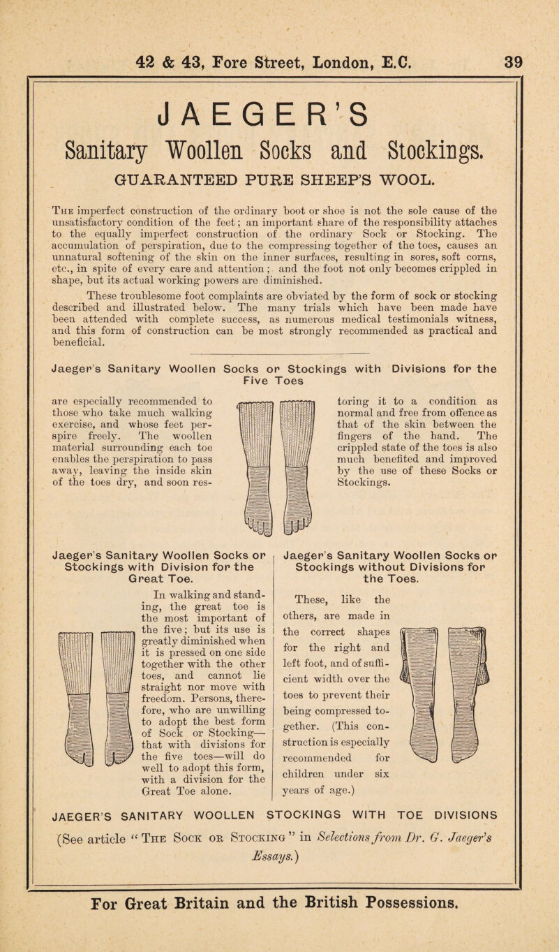 JAEGER’S Sanitary Woollen Socks and Stockings. GUARANTEED PURE SHEEP’S WOOL. The imperfect construction of the ordinary hoot or shoe is not the sole cause of the unsatisfactory condition of the feet; an important share of the responsibility attaches to the equally imperfect construction of the ordinary Sock or Stocking. The accumulation of perspiration, due to the compressing together of the toes, causes an unnatural softening of the skin on the inner surfaces, resulting in sores, soft corns, etc., in spite of every care and attention; and the foot not only becomes crippled in shape, but its actual working powers are diminished. These troublesome foot complaints are obviated by the form of sock or stocking described and illustrated belown The many trials which have been made have been attended with complete success, as numerous medical testimonials witness, and this form of construction can he most strongly recommended as practical and beneficial. Jaeger’s Sanitary Woollen Socks or Stockings with Divisions for the Five Toes are especially recommended to those who take much walking exercise, and whose feet per¬ spire freely. The woollen material surrounding each toe enables the perspiration to pass away, leaving the inside skin of the toes dry, and soon res¬ toring it to a condition as normal and free from offence as that of the skin between the fingers of the hand. The crippled state of the toes is also much benefited and improved by the use of these Socks or Stockings. Jaeger’s Sanitary Woollen Socks or Stockings with Division for the Great Toe. In walking and stand¬ ing, the great toe is the most important of the five; but its use is greatly diminished when it is pressed on one side together with the other toes, and cannot lie straight nor move with freedom. Persons, there¬ fore, who are unwilling to adopt the best form of Sock or Stocking— that with divisions for the five toes—will do well to adopt this form, with a division for the Great Toe alone. Jaeger’s Sanitary Woollen Socks or Stockings without Divisions for the Toes. These, like the others, are made in the correct shapes for the right and left foot, and of suffi¬ cient width over the toes to prevent their being compressed to¬ gether. (This con¬ struction is especially recommended for children under six years of age.) JAEGER’S SANITARY WOOLLEN STOCKINGS WITH TOE DIVISIONS (See article “ The Sock or Stocking” in Selections from Dr. G. Jaeger's Essays.)