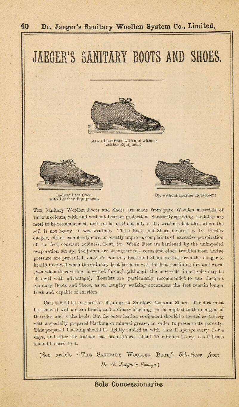 Men’s Lace Shoe with and without Leather Equipment. Ladies’ Lace Shoe Do. without Leather Equipment, with. Leather Equipment. The Sanitary Woollen Boots and Shoes are made from pure Woollen materials of various colours, with and without Leather protection. Sanitarily speaking, the latter are most to he recommended, and can he used not only in dry weather, but also, where the soil is not heavy, in wet weather. These Boots and Shoes, devised by Dr. Gustav Jaeger, either completely cure, or greatly improve, complaints of excessive perspiration of the feet, constant coldness, Gout, &c. Weak Feet are hardened by the unimpeded evaporation set up ; the joints are strengthened ; corns and other troubles from undue pressure are prevented. Jaeger’s Sanitary Boots and Shoes are free from the danger to health involved when the ordinary hoot becomes wet, the foot remaining dry and warm even when its covering is wetted through (although the moveable inner soles may be changed with advantage). Tourists are particularly recommended to use Jaeger’s Sanitary Boots and Shoes, as on lengthy walking excursions the feet remain longer fresh and capable of exertion. Care should be exercised in cleaning the Sanitary Boots and Shoes. The dirt must be removed with a clean brush, and ordinary blacking can be applied to the margins of the soles, and to the heels. But the outer leather equipment should be treated exclusively with a specially prepared blacking or mineral grease, in order to preserve its porosity. This prepared blacking should be lightly rubbed in with a small sponge every 3 or 4 days, and after the leather has been allowed about 10 minutes to dry, a soft brush should be used to it. (See article “The Sanitary Woollen Boot,” Selections from Dr. G. Jaeger’s Essays.)