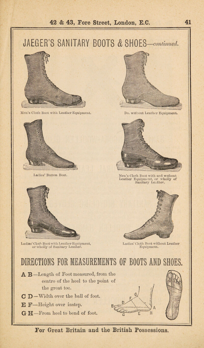 JAEGER'S SANITARY BOOTS & SHOES —continued. Men’s Cloth Boot with Leather Equipment. Ladies’ Cloth Boot with Leather Equipment, or wholly of Sanitary Leather. Do. without Leather Equipment. Men’s Cloth Boot with and without Leather Equipment, or wholly of Sanitary Leather. Ladies’ Cloth Boot without Leather Equipment. DIRECTIONS FOR MEASUREMENTS OF BOOTS AND SHOES. H —Length of Foot measured, from the centre of the heel to the point of the great toe. C D —Width over the hall of foot. El F—Height over instep. GH —From heel to bend of foot.