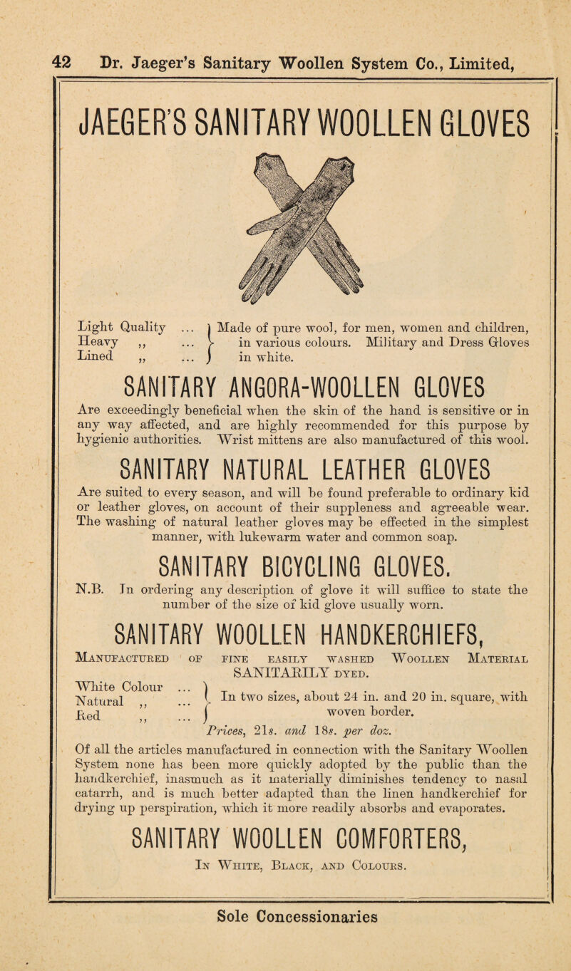 JAEGER’S SANITARY WOOLLEN GLOVES Light Quality Heavy ,, Lined „ SANITARY ANGORA-WOOLLEN GLOVES Are exceedingly beneficial when the skin of the hand is sensitive or in any way affected, and are highly recommended for this purpose by hygienic authorities. Wrist mittens are also manufactured of this wool. SANITARY NATURAL LEATHER GLOVES Are suited to every season, and will he found preferable to ordinary kid or leather gloves, on account of their suppleness and agreeable wear. The washing of natural leather gloves may be effected in the simplest manner, with lukewarm water and common soap. SANITARY BICYCLING GLOVES. N.B. Tn ordering any description of glove it will suffice to state the number of the size of kid glove usually worn. SANITARY WOOLLEN HANDKERCHIEFS, Manufactured of fine easily washed Woollen Material SANITABILY dyed. White Colour ... ) . . Natural > ^w0 slzes> about 24 in. and 20 m. square, with ” j woven border. Prices, 21s. and 18s. per doz. Of all the articles manufactured in connection with the Sanitary Woollen System none has been more quickly adopted by the public than the handkerchief, inasmuch as it materially diminishes tendency to nasal catarrh, and is much better adapted than the linen handkerchief for drying up perspiration, which it more readily absorbs and evaporates. SANITARY WOOLLEN COMFORTERS, In White, Black, and Colours. j Made of pure wool, for men, women and children, V in various colours. Military and Dress Grloves j in white.