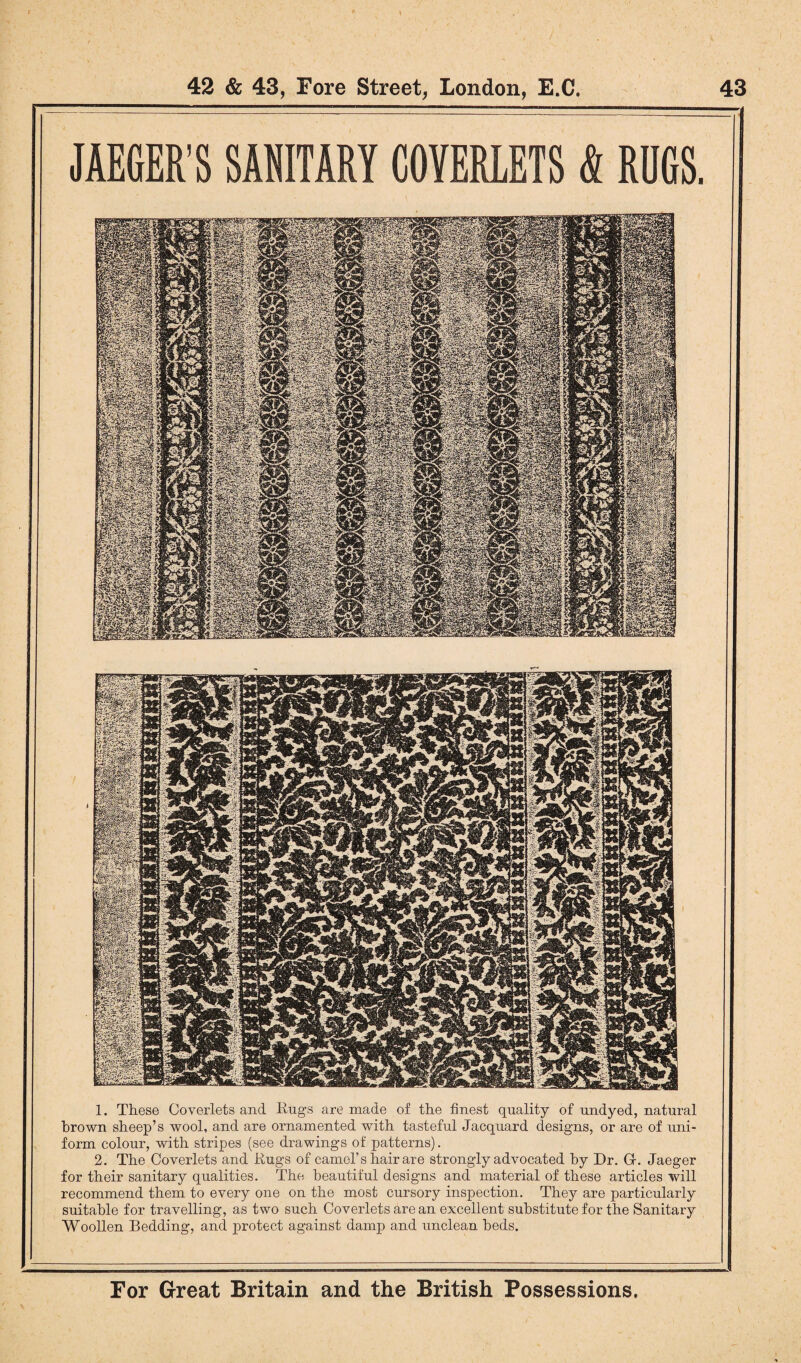 JAEGER’S SANITARY COYERLETS & RUGS, 1. These Coverlets and Engs are made of the finest quality of undyed, natural brown sheep’s wool, and are ornamented with tasteful Jacquard designs, or are of uni¬ form colour, with stripes (see drawings of patterns). 2. The Coverlets and Eugs of camel’s hair are strongly advocated by Dr. Gr. Jaeger for their sanitary qualities. The beautiful designs and material of these articles will recommend them to every one on the most cursory inspection. They are particularly suitable for travelling, as two such Coverlets are an excellent substitute for the Sanitary Woollen Bedding, and protect against damp and unclean beds.