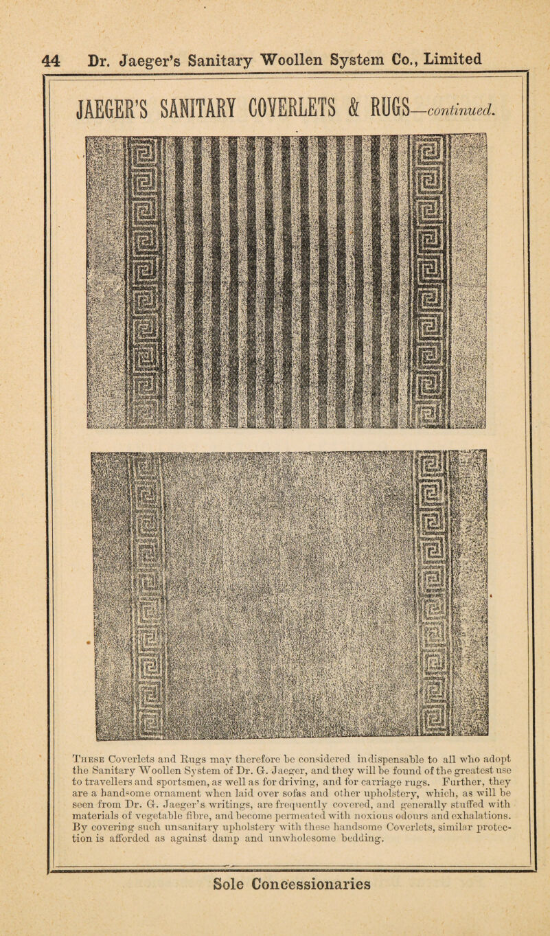 3%m mmm mmm ias mm Btt'1 Mf . ; ■. v >.,.'; .-.' a :-•-’■■■ SBpssfi mmm mmm WkmmkmxM #w &V-W.1 K&m Mi PMI siii istfn mIfefc iai JAEGER’S SANITARY COVERLETS & RUGS- -continued. These Coverlets and Rugs may therefore be considered indispensable to all who adopt the Sanitary Woollen System of Dr. G. Jaeger, and they will be found of the greatest use to travellers and sportsmen, as well as for driving, and for carriage rugs. Further, they are a handsome ornament when laid over sofas and other upholstery, which, as will be seen from Dr. G. Jaeger’s writings, are frequently covered, and generally stulfed with materials of vegetable fibre, and become permeated with noxious odours and exhalations. By covering such unsanitary upholstery with these handsome Coverlets, similar protec¬ tion is afforded as against damp and unwholesome bedding.