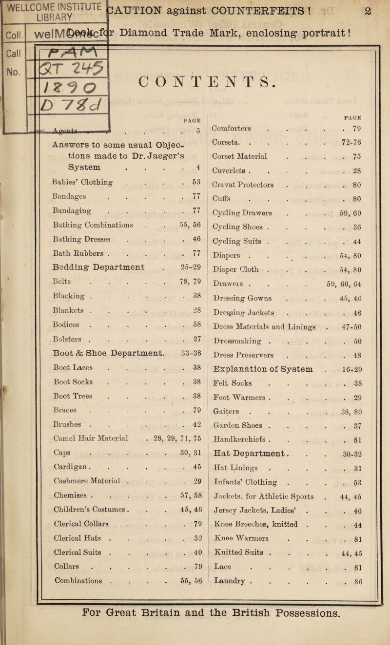 WELLCOME INSTITUTE LIBRARY Coll Call No. I 7°,A 5T 2<+5 d ygd /ZJQ 3AUTION against COUNTERFEITS ! 2 we!M©^teftr Diamond Trade Mark, enclosing* portrait! 4g&ats* CONTENTS. PAGE 5 Answers to some usual Objec¬ tions made to Dr. Jaeger’s Comforters Corsets. Corset Material Babies’ Clothing . 53 Cravat Protectors Bandages .... . 77 : Cuffs .... Bandaging . 77 Cycling Drawers Bathing Combinations 55, 56 Cycling Shoes . Bathing Dresses . 46 Cycling Suits . Bath Rubbers .... . 77 Diapers .... Bedding Department 25-29 Diaper Cloth . Belts ..... 78, 79 Drawers .... Blacking ..... . 38 Dressing Gowns Blankets ..... . 28 Dressing- Jackets Bodices ..... . 58 Dress Materials and Linings Bolsters ..... . 27 Dressmaking . Boot & Shoe Department. 33-38 Dress Preservers Boot Laces .... . 38 Explanation of System Boot Socks .... . 38 Felt Socks Boot Trees .... . 38 Foot Warmers . Braces ..... . 79 Gaiters .... Brushes ..... . 42 Garden Shoes . Camel Hair Material . 28, 29, 71, 75 Handkerchiefs . Caps ..... 30, 31 Hat Department. Cardigan ..... . 45 Hat Linings Cashmere Material . . 29 Infants’ Clothing Chemises ..... 57, 58 Jackets, for Athletic Sports Children’s Costumes. 45, 46 Jersey Jackets, Ladies’ Clerical Collars . 79 Knee Breeches, knitted . Clerical Hats .... . 32 Knee Warmers Clerical Suits .... . 40 Knitted Suits . Collars ..... . 79 | Lace .... Combinations .... 55, 56 ' Laundry .... PAGE . 79 72-76 . 75 . 28 . 80 . 80 59, 60 . 36 . 44 54, 80 54, 80 59, 60, 64 45, 46 . 46 47-50 . 50 . 48 16-20 . 38 . 29 38, 80 37 . 81 30-32 . 31 . 53 44, 45 . 46 . 44 . 81 44, 45 . 81 . 86