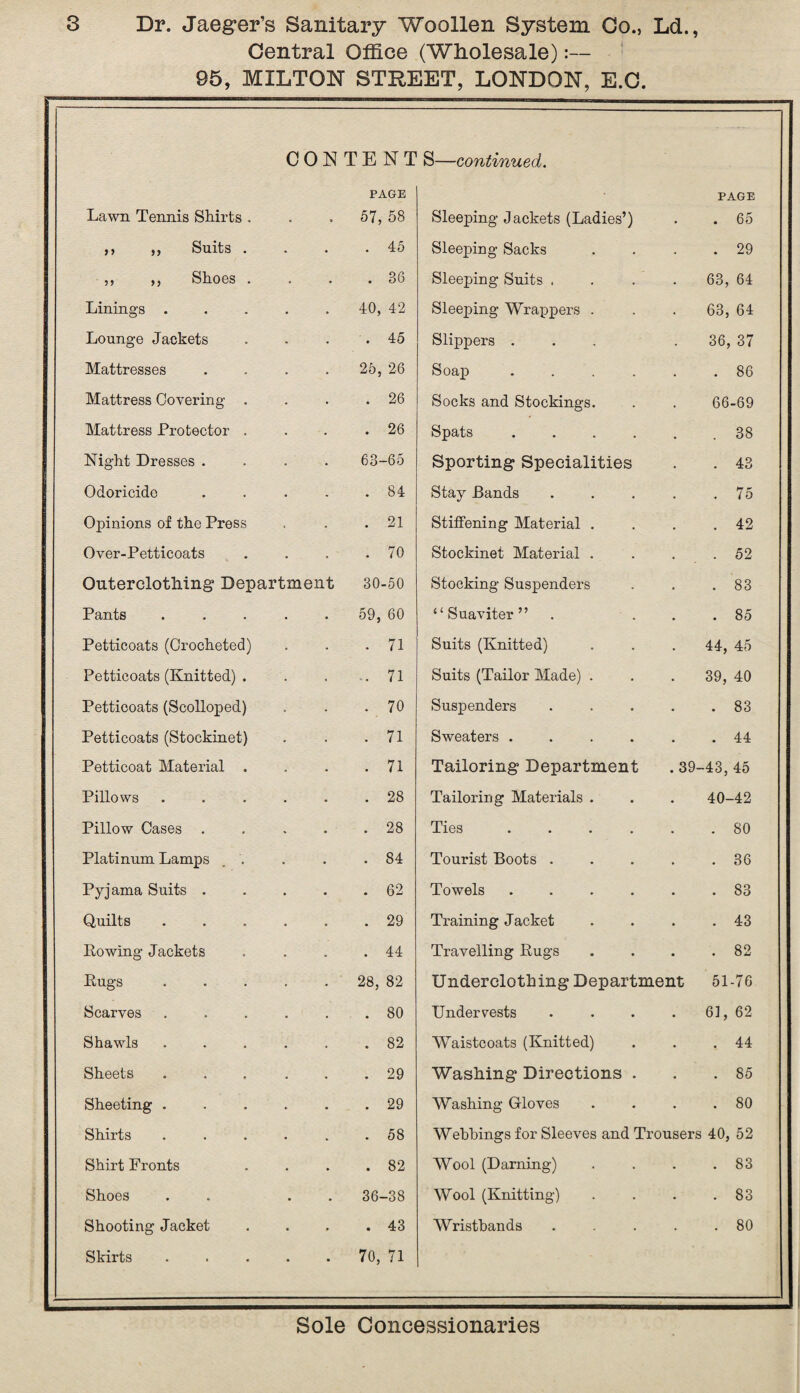 Central Office (Wholesale):— 95, MILTON STREET, LONDON, E.O. CONTENT S—continued. PAGE PAGE Lawn Tennis Shirts . • , 57, 58 Sleeping Jackets (Ladies’) . 65 ,, ,, Suits . . 45 Sleeping Sacks . 29 ,, ,, Shoes . • . 36 Sleeping Suits . 63, 64 Linings . 40, 42 Sleeping Wrappers . 63, 64 Lounge Jackets . 45 Slippers . 36, 37 Mattresses 25, 26 Soap .... . 86 Mattress Covering . . 26 Socks and Stockings. 66-69 Mattress Protector . . 26 Spats .... . 38 Night Dresses . 63-65 Sporting Specialities . 43 Odoricide . 84 Stay Bands . 75 Opinions of the Press . 21 Stiffening Material . . 42 Over-Petticoats . 70 Stockinet Material . . 52 Outerclothing Department 30-50 Stocking Suspenders . 83 Pants 59, 60 “ Suaviter ” . 85 Petticoats (Crocheted) . 71 Suits (Knitted) 44, 45 Petticoats (Knitted) . -. 71 Suits (Tailor Made) . 39, 40 Petticoats (Scolloped) . 70 Suspenders . 83 Petticoats (Stockinet) . 71 Sweaters .... . 44 Petticoat Material . . 71 Tailoring Department .39- -43, 45 Pillows . 28 Tailoring Materials . 40-42 Pillow Cases . 28 Ties .... . 80 Platinum Lamps . . . 84 Tourist Boots . . 36 Pyjama Suits . . 62 Towels .... . 83 Quilts . 29 Training Jacket . 43 Lowing Jackets . 44 Travelling Rugs . 82 Bugs 28, 82 Underclothing Department 51-76 Scarves . 80 Undervests 61, 62 Shawls . 82 Waistcoats (Knitted) . 44 Sheets . 29 Washing Directions . . 85 Sheeting . . 29 Washing Gloves . 80 Shirts . 58 Webbings for Sleeves and Trousers 40, 52 Shirt Fronts . 82 Wool (Darning) . 83 Shoes 36-38 Wool (Knitting) . 83 Shooting Jacket . 43 Wristbands . 80 Skirts 70, 71