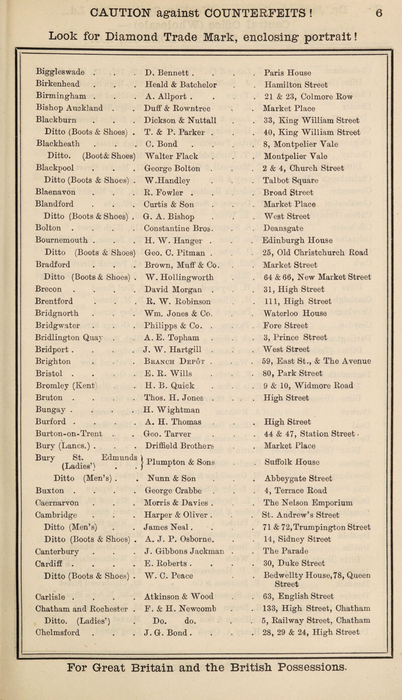 Look for Diamond Trade Mark, enclosing portrait! Biggleswade . D. Bennett . Paris House Birkenhead Heald & Batchelor . Hamilton Street Birmingham . A. Allport . • 21 & 23, Colmore Row Bishop Auckland . Duff & Rowntree • Market Place Blackburn Dickson & Nuttall • 33, King William Street Ditto (Boots & Shoes) . T. & P. Parker . • 40, King William Street Blackheath C. Bond « 8, Montpelier Yale Ditto. (Boot& Shoes) Walter Flack . Montpelier Yale Blackpool George Bolton . 2 & 4, Church Street Ditto (Boots & Shoes) . W.Handley Talbot Square Blaenavon R. Fowler . • Broad Street Blandford Curtis & Son • Market Place Ditto (Boots & Shoes) . G. A. Bishop • West Street Bolton .... Constantine Bros. . Deansgate Bournemouth . H. W. Hanger . . Edinburgh House Ditto (Boots & Shoes) Geo. 0. Pitman . - 25, Old Christchurch Road Bradford Brown, Muff & Co. Market Street Ditto (Boots & Shoes) . W. Hollingworth . 64 &66, New Market Street Brecon .... David Morgan . . 31, High Street Brentford R. W. Robinson • 111, High Street Bridgnorth Wm. Jones & Co. . Waterloo House Bridgwater Philipps & Co. . Fore Street Bridlington Quay . A. E. Topham • 3, Prince Street Bridport .... J. W. Hartgill . . West Street Brighton Branch Depot . . 59, East St., & The Avenue Bristol .... E. R. Wills • 80, Park Street Bromley (Kent) H. B. Quick . 9 & 10, Widmore Road Bruton .... Thos. H. Jones . High Street Bungay .... H. Wightman Burford .... A. H. Thomas • High Street Burton-on-Trent Geo. Tarver 44 & 47, Station Street • Bury (Lancs.) . Driffield Brothers • Market Place Bury St. Edmunds (Ladies’) | Plumpton & Sons • Suffolk House Ditto (Men’s) . Nunn & Son « Abbeygate Street Buxton .... George Crabbe • 4, Terrace Road Caernarvon Morris & Davies . The Nelson Emporium Cambridge Harper & Oliver . • St. Andrew’s Street Ditto (Men’s) James Neal. • 71 & 72,Trumpington Street Ditto (Boots & Shoes) . A. J. P. Osborne. • 14, Sidney Street Canterbury J. Gibbons Jackman . • The Parade Cardiff .... E. Roberts . • 30, Duke Street Ditto (Boots & Shoes) . W. C. Peace • Bedwellty House,78, Queen Street Carlisle .... Atkinson & Wood 63, English Street Chatham and .Rochester . F. & H. Newcomb • 133, High Street, Chatham Ditto. (Ladies’) Do. do. . 5, Railway Street, Chatham Chelmsford J. G. Bond . • 28, 29 & 24, High Street