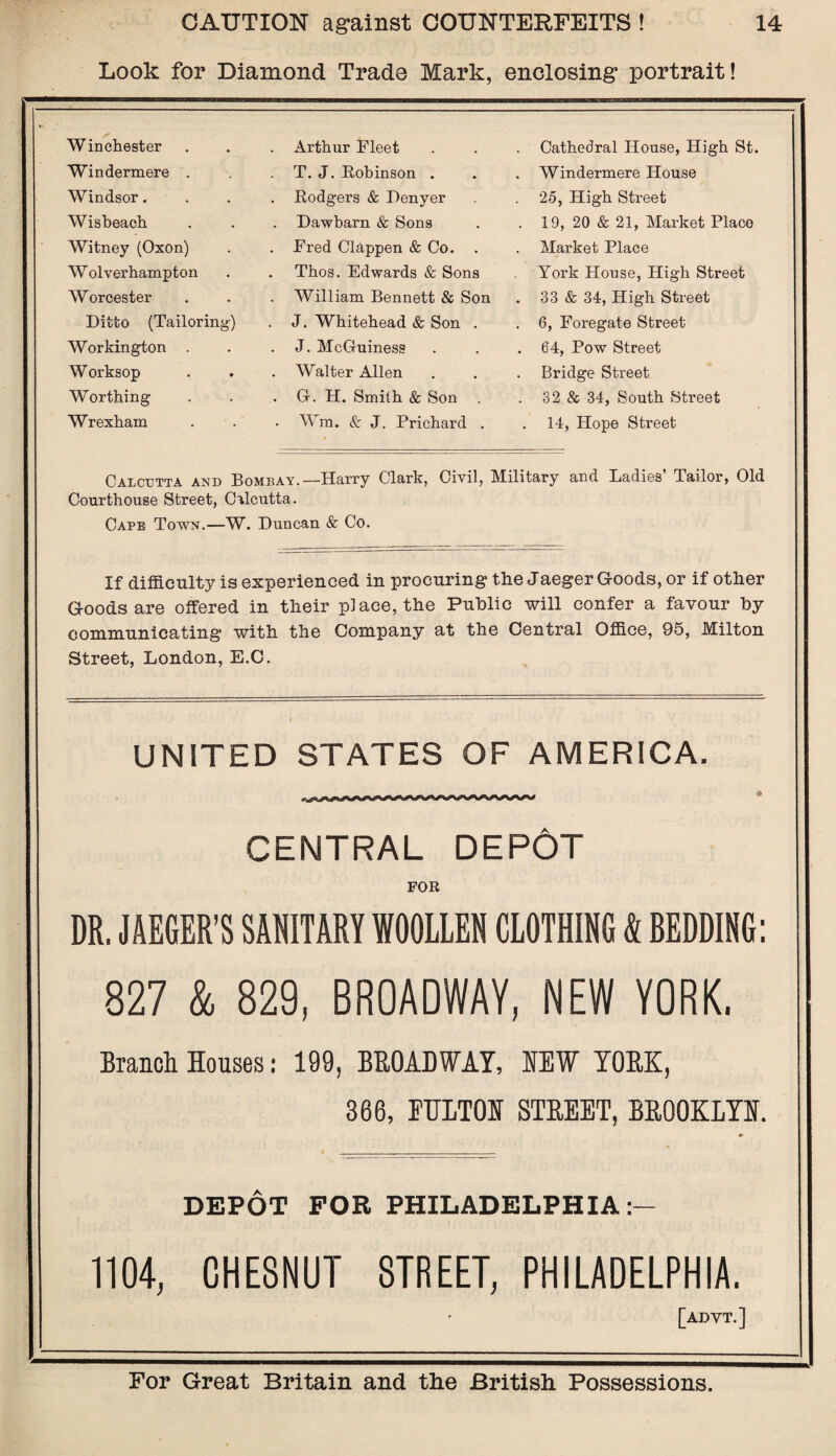 Look for Diamond Trade Mark, enclosing portrait! Winchester Windermere . Windsor. Wisbeach Witney (Oxon) Wolverhampton W orcester Ditto (Tailoring) Workington . Worksop Worthing Wrexham Arthur Fleet T. J. Robinson . Rodgers & Denyer Dawbarn & Sons Fred Clappen & Co. . Thos. Edwards & Sons William Bennett & Son J. Whitehead & Son . J. McG-uiness Walter Allen Gr. H. Smith & Son Wm. & J. Prichard . Cathedral House, High St. Windermere House 25, High Street 19, 20 & 21, Market Place Market Place York House, High Street 33 & 34, High Street 6, Foregate Street 64, Pow Street Bridge Street 32 & 34, South Street 14, Hope Street Calcutta and Bombay.—Harry Clark, Civil, Military and Ladies’ Tailor, Old Courthouse Street, Calcutta. Cape Town.—W. Duncan & Co. If difficulty is experienced in procuring the Jaeger Goods, or if other Goods are offered in their place, the Public will confer a favour by communicating with the Company at the Central Office, 95, Milton Street, London, E.C. UNITED STATES OF AMERICA. CENTRAL DEPOT FOR DR. JAEGER’S SANITARY WOOLLEN CLOTHING & BEDDING: 827 & 829, BROADWAY, NEW YORK. Branch Houses: 199, BROADWAY, HEW YORK, 366, FULTON STREET, BROOKLYN. DEPOT FOR PHILADELPHIA:- 1104, CHESNUT STREET, PHILADELPHIA. [advt.]