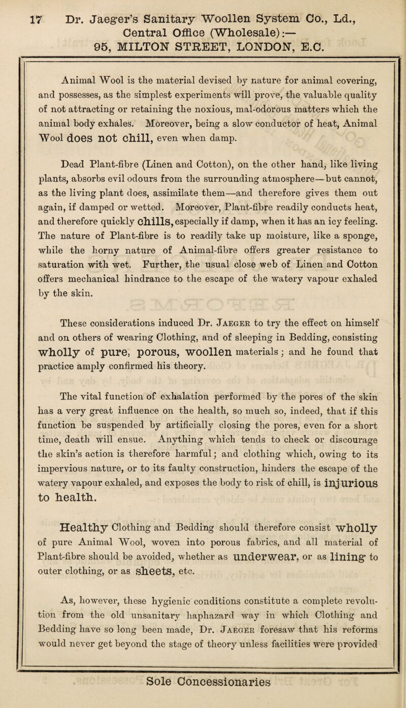 Central Office (Wholesale):— 95, MILTON STREET, LONDON, E.C. , Animal Wool is the material devised by nature for animal covering, and possesses, as the simplest experiments will prove, the valuable quality of not attracting or retaining the noxious, mal-odorous matters which the animal body exhales. Moreover, being a slow conductor of heat, Animal Wool does not chill, even when damp. Dead Plant-fibre (Linen and Cotton), on the other hand, like living plants, absorbs evil odours from the surrounding atmosphere—but cannot, as the living plant does, assimilate them—and therefore gives them out again, if damped or wetted. Moreover, Plant-fibre readily conducts heat, and therefore quickly chills, especially if damp, when it has an icy feeling. The nature of Plant-fibre is to readily take up moisture, like a sponge, while the horny nature of Animal-fibre offers greater resistance to saturation with wet. Further, the usual close web of Linen and Cotton offers mechanical hindrance to the escape of the watery vapour exhaled by the skin. These considerations induced Dr. Jaeger to try the effect on himself and on others of wearing Clothing, and of sleeping in Bedding, consisting Wholly of pure, porous, woollen materials ; and he found that practice amply confirmed his theory. The vital function of exhalation performed by the pores of the skin has a very great influence on the health, so much so, indeed, that if this function be suspended by artificially closing the pores, even for a short time, death will ensue. Anything which tends to check or discourage the skin’s action is therefore harmful; and clothing which, owing to its impervious nature, or to its faulty construction, hinders the escape of the watery vapour exhaled, and exposes the body to risk of chill, is injurious to Lealtli. Healtliy Clothing and Bedding should therefore consist wholly of pure Animal Wool, woven into porous fabrics, and all material of Plant-fibre should be avoided, whether as underwear, or as lining to outer clothing, or as sheets, etc. As, however, these hygienic conditions constitute a complete revolu¬ tion from the old unsanitary haphazard way in which Clothing and Bedding have so long been made, Dr. Jaeger foresaw that his reforms would never get beyond the stage of theory unless facilities were provided