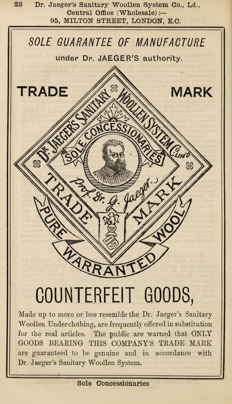 Central Office (Wholesale) 95, MILTON STREET, LONDON, E.C. SOLE GUARANTEE OF MANUFACTURE under Dr. JAEGER’S authority. COUNTERFEIT GOODS, Made lip to more or less resemble the Dr. Jaeger’s Sanitary Woollen Underclothing, are frequently offered in substitution for the real articles. The public are warned that ONLY GOODS BEARING THIS COMPANY’S TRADE MARK are guaranteed to be genuine and in accordance with Dr. Jaeger’s Sanitary Woollen System.