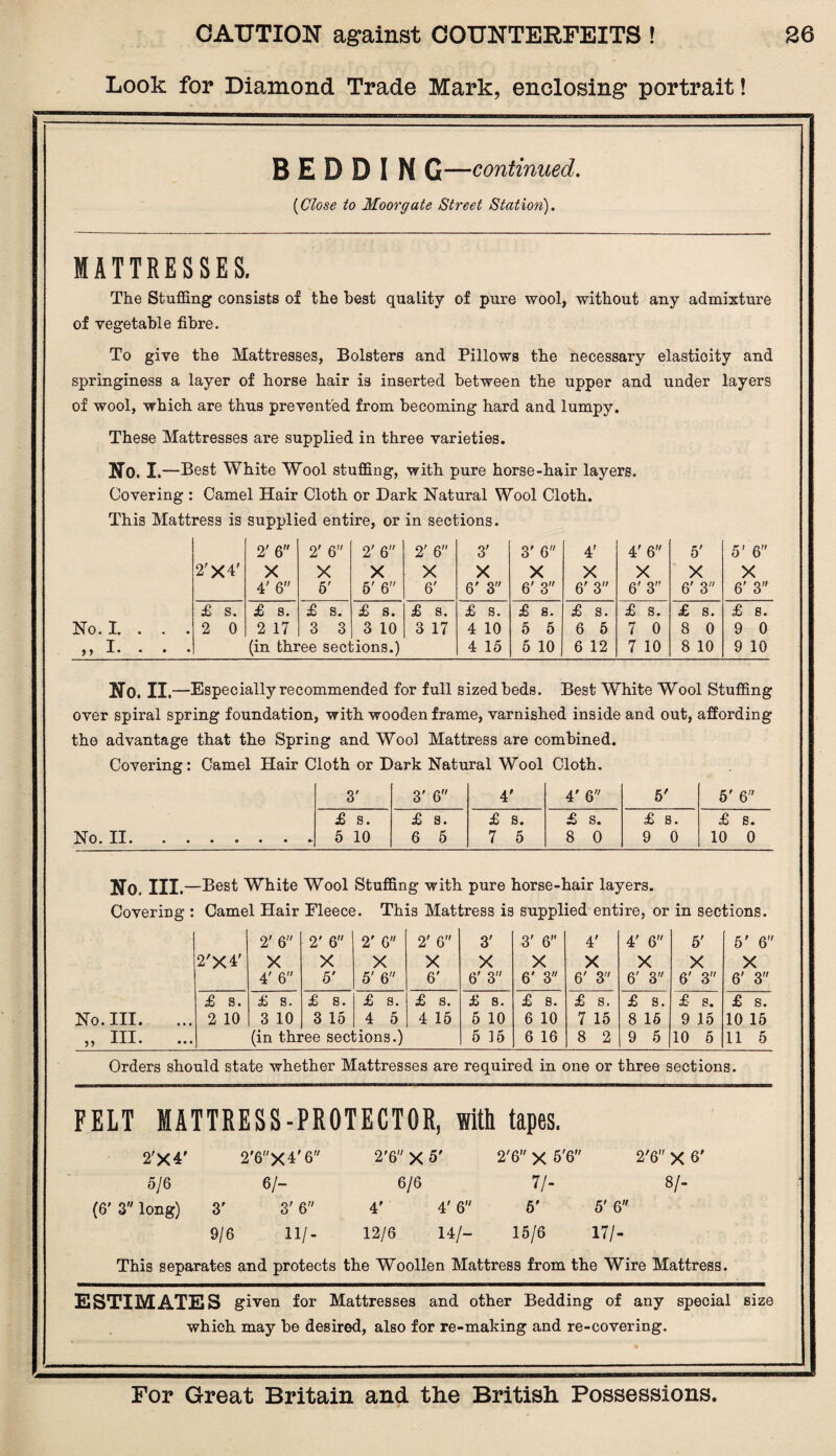 Look for Diamond Trade Mark, enclosing portrait! B E D D I N G—continued. (Close to Moorgate Street Station). MATTRESSES. The Stuffing consists of the best quality of pure wool, without any admixture of vegetable fibre. To give the Mattresses, Bolsters and Pillows the necessary elasticity and springiness a layer of horse hair is inserted between the upper and under layers of wool, which are thus prevented from becoming hard and lumpy. These Mattresses are supplied in three varieties. No. I .—Best White Wool stuffing, with pure horse-hair layers. Covering : Camel Hair Cloth or Dark Natural Wool Cloth. This Mattress is supplied entire, or in sections. 2' 6 2' 6 2' 6 2' 6'' 3' 3' 6 4' 4' 6 5' 5' 6 2'X4' X X X X X X X X X X 4' 6 5' 6' 6 6' 6' 3 6' 3 6' 3 6' 3” 6' 3 6' 3 £ s. £ s. £ s. £ s. £ s. £ s. £ s. £ s. £ s. £ s. £ s. No. I. . . . 2 0 2 17 3 3 3 10 3 17 4 10 5 5 6 5 7 0 8 0 9 0 ,, X. . . (in three seel dons.) 4 15 5 10 6 12 7 10 8 10 9 10 No. II.—Especially recommended for full sized beds. Best White Wool Stuffing over spiral spring foundation, with wooden frame, varnished inside and out, affording the advantage that the Spring and Wool Mattress are combined. Covering: Camel Hair Cloth or Dark Natural Wool Cloth. 3' 3' 6 4' 4' 6 5' 5' 6 £ s. £ s. £ s. £ s. £ s. £ s. No. II. 5 10 6 5 7 5 8 0 9 0 10 0 No. III. —Best White Wool Stuffing with pure horse-hair layers. Covering : Camel Hair Eleece. This Mattress is supplied entire, or in sections. 2' 6 2' 6 2' 6 2' 6 3' 3' 6” 4' 4' 6'' 5' 5' 6 2'X4' X X X X X X X X X X 4' 6 5' 5' 6 6' 6' 3 6’ 3 6' 3 6' 3 6' 3 6' 3 £ s. £ s. £ s. £ s. £ s. Jb S • £ s. £ s. £ s. £ s. £ s. No. III. 2 10 3 10 3 15 4 5 4 15 5 10 6 10 7 15 8 15 9 15 10 15 ^ j HI • • • • (in three seel tions.) 5 15 6 16 8 2 9 5 10 5 11 5 Orders should state whether Mattresses are required in one or three sections. 2'6 X 6' 8/- FELT MATTRESS-PROTECTOR, with tapes. 2'X4' 2'6X4'6 2'6 X 5' 2'6x5'6 5/6 6/- 6/6 7/- (6' 3 long) 3' 3' 6 4' 4' 6 6' 5' 6 9/6 11/- 12/6 14/- 15/6 17/- This separates and protects the Woollen Mattress from the Wire Mattress. ESTIMATES given for Mattresses and other Bedding of any special size which may be desired, also for re-making and re-covering.