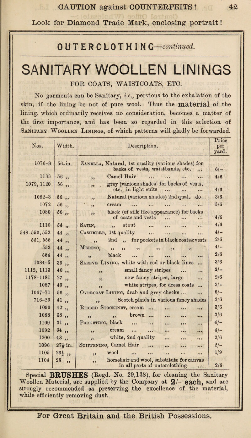 Look for Diamond Trade Mark, enclosing portrait! OUTERCLOTHIN G—continued. SANITARY WOOLLEN LININGS FOR COATS, WAISTCOATS, ETC. No garments can be Sanitary, i.e., pervious to the exhalation of the skin, if the lining be not of pure wool. Thus the material of the lining, which ordinarily receives no consideration, becomes a matter of the first importance, and has been so regarded in this selection of Sanitary Woollen Linings, of which patterns will gladly be forwarded. Nos. W idth. Description. Price per yard. 1076-8 56-in. Zanella, Natural, 1st quality (various shades) for backs of vests, waistbands, etc. ... 6/- 1133 56 „ ,, Camel Hair • • • 4/6 1079,1120 56 „ ,, grey (various shades) for backs of vests, etc., in light suits 4/6 1082-3 56 „ ,, Natural (various shades) 2nd qual.; do. 3/6 1072 56 „ p cream ••• ••• *»« • • • 5/6 1080 56 „ ,, black (of silk like appearance) for backs of coats and vests 4/6 1110 54 ,, Satin, ,, stout • • • 4/6 548-550,552 44 „ Cashmere, 1st quality . • • • 4/- 5olj o5o 44 „ ,, 2nd ,, for pockets in black coats&vests 2/6 553 44 „ Merino, ,, ,, ,, ,, ,, ,, * 4/- 554 44 „ j j black ••• • • • 2/6 1084-5 39 „ Sleeve Lining, white with red or black lines • • • 3/6 1112, 1113 40 „ ,, small fancy stripes i • • 3/- 1178-1181 27 „ ,, new fancy stripes, large M* 2/6 1087 40 „ ,, white stripes, for dress coats St* 3/- 1067-71 56 ,, Overcoat Lining, drab and grey checks ... • • • 6/- 716-29 41 „ ,, Scotch plaids in various fancy shades 3/6 1090 42 „ Ribbed Stockinet, cream. • • • 3/6 1088 •N CO CO ,, ,, brown. • • • 3/6 1109 31 „ Pocketing, black . . • • • 4/- 1092 34 ,, 9) cream «•« « • • 4/- 1200 43 „ ,, white, 2nd quality . *#t 2/6 1096 27£ in. Stiffening, Camel Hair . • • • 2/- 1105 26J a wool ••• i»t *•• • • • 1/9 1104 25 „ ,, horsehair and wool, substitute for canvas in all parts of outerclothing 2/6 Special BRUSHES (Regd. No. 29,138), for cleaning the Sanitary Woollen Material, are supplied by the Company at 2/- each, and are strongly recommended as preserving the excellence of the material, while efficiently removing dust.