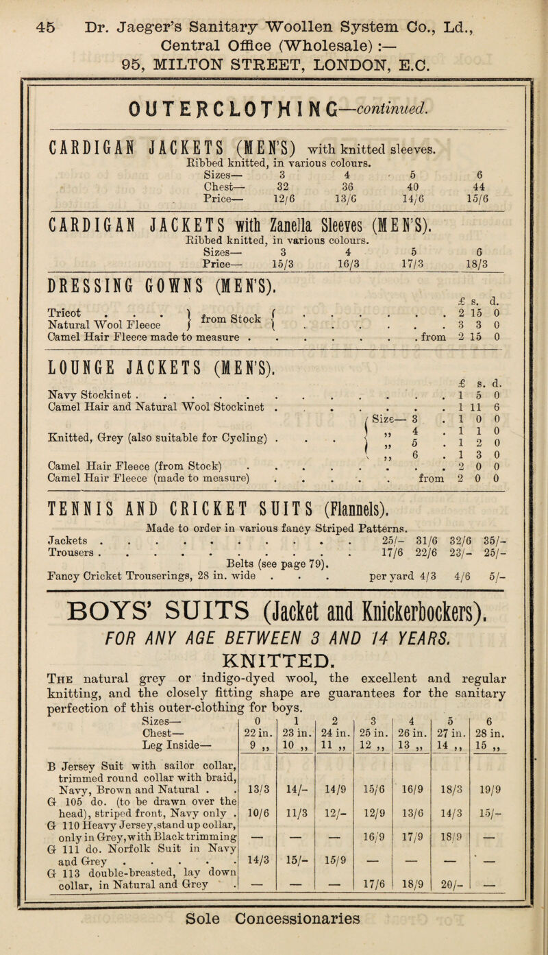 Central Office (Wholesale):— 95, MILTON STREET, LONDON, E.C. OUTERCLOTH I N G—continued. CARDIGAN JACKETS (MEN’S) with knitted sleeves. Ribbed knitted, in various colours. Sizes— 3 4 ' 5 Chest— 32 36 40 Price— 12/6 13/6 14/6 6 44 15/6 CARDIGAN JACKETS lift Zanella Sleeves (MEN’S). Ribbed knitted, in various colours. Sizes— 3 4 5 Price— 15/3 16/3 17/3 6 18/3 DRESSING GOWNS (MEN’S). Tricot . . . ) Natural Wool Pleece / Camel Hair Fleece made to measure from Stock £ s. d. . 2 15 0 .330 . from 2 15 0 LOUNGE JACKETS (MEN’S). Navy Stockinet ..... Camel Hair and Natural Wool Stockinet Knitted, Grey (also suitable for Cycling) . Camel Hair Fleece (from Stock) Camel Hair Fleece (made to measure) Size— }» n ' > 5 from £ s. d. 15 0 1 11 6 10 0 1 0 2 0 3 0 0 0 0 0 TENNIS AND CRICKET SUITS (Flannels). Made to order in various fancy Striped Patterns. Jackets .......... 25/- 31/6 32/6 35/- Trousers. 17/6 22/6 23/- 25/- Belts (see page 79). Fancy Cricket Trouserings, 28 in. wide . . . per yard 4/3 4/6 5/- BOYS’ SUITS (Jacket and Knickerbockers). FOR ANY AGE BETWEEN 3 AND 14 YEARS. KNITTED. The natural grey or indigo-dyed wool, the excellent and regular knitting, and the closely fitting shape are guarantees for the sanitary Sizes—- Chest— Leg Inside— 0 22 in. 9 „ 1 23 in. 10 „ 2 24 in. 11 „ 3 25 in. 12 „ 4 26 in. 13 „ 5 27 in. 14 „ 6 28 in. 15 „ B Jersey Suit with sailor collar, trimmed round collar with braid, Navy, Brown and Natural . 13/3 14/- 14/9 15/6 16/9 18/3 19/9 G 105 do. (to be drawn over the head), striped front, Navy only . 10/6 11/3 12 h 12/9 13/6 14/3 15/- G 110 Heavy Jersey,stand up collar, only in Grey, with Black trimming , , 16/9 17/9 18/9 _ G 111 do. Norfolk Suit in Navy and Grey. 14/3 15/- 15/9 - . _ • G 113 double-breasted, lay down collar, in Natural and Grey — — — 17/6 18/9 20/- 