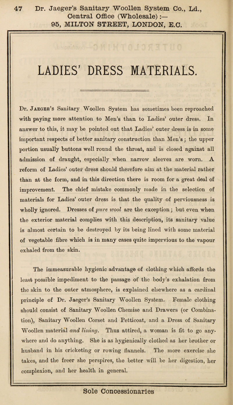 Central Office (Wholesale):— 95, MILTON STREET, LONDON, E.C. LADIES’ DRESS MATERIALS. Dr. Jaeger’s Sanitary Woollen System lias sometimes been reproached with paying more attention to Men’s than to Ladies’ outer dress. In answer to this, it may be pointed out that Ladies’ outer dress is in some important respects of better sanitary construction than Men’s ; the upper portion usually buttons well round the throat, and is closed against all admission of draught, especially when narrow sleeves are worn. A reform of Ladies’ outer dress should therefore aim at the material rather than at the form, and in this direction there is room for a great deal of improvement. The chief mistake commonly made in the selection of materials for Ladies’ outer dress is that the quality of perviousness is wholly ignored. Dresses of 'pure wool are the exception; but even when the exterior material complies with this description, its sanitary value is almost certain to be destroyed by its being lined with some material of vegetable fibre which is in many cases quite impervious to the vapour exhaled from the skin. The immeasurable hygienic advantage of clothing which affords the least possible impediment to the passage of the body’s exhalation from the skin to the outer atmosphere, is explained elsewhere as a cardinal principle of Dr. Jaeger’s Sanitary Woollen System. Female clothing should consist of Sanitary Woollen Chemise and Drawers (or Combina¬ tion), Sanitary Woollen Corset and Petticoat, and a Dress of Sanitary Woollen material and lining. Thus attired, a woman is fit to go any¬ where and do anything. She is as liygienically clothed as her brother or husband in his cricketing or rowing flannels. The more exercise she takes, and the freer she perspires, the better will be her digestion, her complexion, and her health in general.