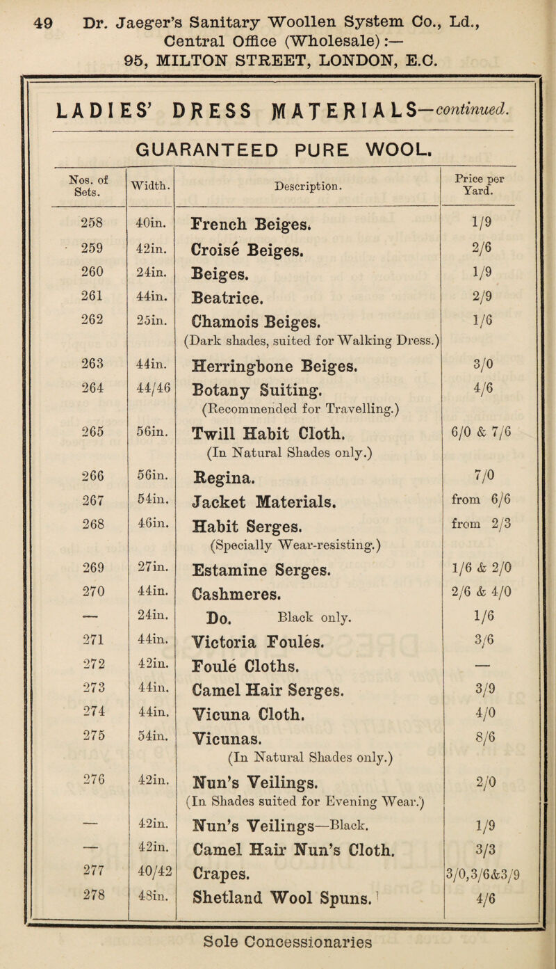 Central Office (Wholesale):— 95, MILTON STREET, LONDON, E.C. j LADIES’ DRESS MATERIAL S—continued. GUARANTEED PURE WOOL. Nos. of Sets. Width. Description. Price per Yard. 258 40in. French Beiges* 1/9 1 259 42in. Croise Beiges. 2/6 260 24in. Beiges. 1/9 261 44in. Beatrice. 2/9 262 2 5 in. Chamois Beiges. (Dark shades, suited for Walking Dress.) 1/6 I 263 44in. Herringbone Beiges. 3/0 264 44/46 Botany Suiting. (Recommended for Travelling.) 4/6 265 56in. Twill Habit Cloth. (In Natural Shades only.) 6/0 & 7/6 I 266 56in. Regina. 7/0 1 267 54in. Jacket Materials. from 6/6 268 46in. Habit Serges. (Specially Wear-resisting.) from 2/3 269 2 7 in. Estamine Serges. 1/6 & 2/0 270 44in. Cashmeres. 2/6 & 4/0 “- 24in. Do. Black only. 1/6 271 44in. Victoria Foules. 3/6 272 42in. Foule Cloths. — j 273 44in, Camel Hair Serges. 3/9 274 44in, Vicuna Cloth. 4/0 275 54in. Vicunas. (In Natural Shades only.) 8/6 276 42in. Nun’s Veilings. (In Shades suited for Evening Wear.) 2/0 *— 42in. Nun’s Veilings—Black. 1/9 -— 42in. Camel Hair Nun’s Cloth. 3/3 277 40/42 Crapes. 3/0, S/6&3/9 278 4 Bin. Shetland Wool Spuns. 4/6